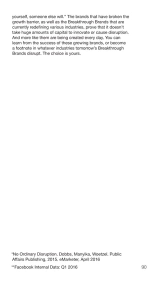 90
yourself, someone else will.” The brands that have broken the
growth barrier, as well as the Breakthrough Brands that are
currently redefining various industries, prove that it doesn’t
take huge amounts of capital to innovate or cause disruption.
And more like them are being created every day. You can
learn from the success of these growing brands, or become
a footnote in whatever industries tomorrow’s Breakthrough
Brands disrupt. The choice is yours.
*No Ordinary Disruption. Dobbs, Manyika, Woetzel. Public
Affairs Publishing, 2015. eMarketer, April 2016
**Facebook Internal Data: Q1 2016
 