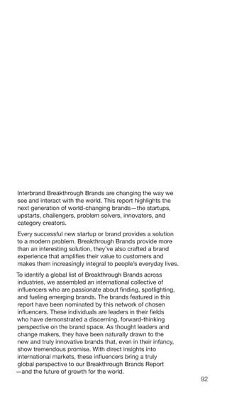 92
Interbrand Breakthrough Brands are changing the way we
see and interact with the world. This report highlights the
next generation of world-changing brands—the startups,
upstarts, challengers, problem solvers, innovators, and
category creators.
Every successful new startup or brand provides a solution
to a modern problem. Breakthrough Brands provide more
than an interesting solution, they’ve also crafted a brand
experience that amplifies their value to customers and
makes them increasingly integral to people’s everyday lives.
To identify a global list of Breakthrough Brands across
industries, we assembled an international collective of
influencers who are passionate about finding, spotlighting,
and fueling emerging brands. The brands featured in this
report have been nominated by this network of chosen
influencers. These individuals are leaders in their fields
who have demonstrated a discerning, forward-thinking
perspective on the brand space. As thought leaders and
change makers, they have been naturally drawn to the
new and truly innovative brands that, even in their infancy,
show tremendous promise. With direct insights into
international markets, these influencers bring a truly
global perspective to our Breakthrough Brands Report
—and the future of growth for the world.
 
