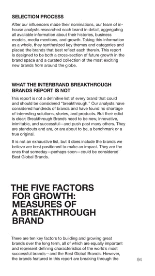 94
SELECTION PROCESS
After our influencers made their nominations, our team of in-
house analysts researched each brand in detail, aggregating
all available information about their histories, business
models, media mentions, and growth. Taking this information
as a whole, they synthesized key themes and categories and
placed the brands that best reflect each therein. This report
is designed to be both a cross-section of future growth in the
brand space and a curated collection of the most exciting
new brands from around the globe.
WHAT THE INTERBRAND BREAKTHROUGH
BRANDS REPORT IS NOT
This report is not a definitive list of every brand that could
and should be considered “breakthrough.” Our analysts have
considered hundreds of brands and have found no shortage
of interesting solutions, stories, and products. But their edict
is clear: Breakthrough Brands need to be new, innovative,
inimitable, and successful—and push past many others. They
are standouts and are, or are about to be, a benchmark or a
true original.
It is not an exhaustive list, but it does include the brands we
believe are best positioned to make an impact. They are the
ones that someday—perhaps soon—could be considered
Best Global Brands.
THE FIVE FACTORS
FOR GROWTH:
MEASURES OF
A BREAKTHROUGH
BRAND
There are ten key factors to building and growing great
brands over the long term, all of which are equally important
and represent defining characteristics of the world’s most
successful brands—and the Best Global Brands. However,
the brands featured in this report are breaking through the
 