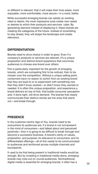 96
or different is relevant: that it will make their lives easier, more
enjoyable, more comfortable, more secure—in a word, better.
While successful emerging brands can satisfy an existing
need or desire, the most impressive ones create new needs
or desires to which their products and services cater. By
generating demand instead of displacing it, these brands are
creating the categories of the future. Instead of scrambling
to stay ahead, they will shape the landscape and create
relevance.
DIFFERENTIATION
Brands need to drive choice in order to grow. Even if a
company’s products or services are relevant, it’s a unique
proposition and distinct brand experience that convinces
audiences to choose one brand over others.
This is particularly important for the growth of emerging
brands, which are competing first to be noticed, then to be
chosen over the competition. Without a unique selling point,
consumers have no reason to switch from an existing brand
that they are loyal to or to experiment with something new
that they didn’t know existed—or didn’t know they wanted or
needed. It is often this unique proposition, and experience a
brand delivers on top of that, that builds consumer perception
and, if done right, will drive demand. The brands that clearly
communicate their distinct stories are the ones that stand
out—and break through.
PRESENCE
In the customer-centric Age of You, brands need to be
everywhere its audiences are. If a brand is not omnipresent
in the mind of consumers—and talked about and perceived
positively—then it is going to be difficult to break through and
become a successful business. A brand’s clarity of values,
proposition, and purpose; its relevance to consumers; and its
differentiated offerings—all of this needs to be communicated
to audiences and reinforced across multiple channels and
touchpoints.
It used to be that being present in traditional media would be
enough. But by investing in traditional media alone, emerging
brands may miss out on crucial audiences. Nontraditional,
digital media is essential for emerging brands: it often has a
 