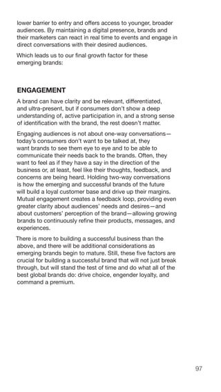 97
lower barrier to entry and offers access to younger, broader
audiences. By maintaining a digital presence, brands and
their marketers can react in real time to events and engage in
direct conversations with their desired audiences.
Which leads us to our final growth factor for these
emerging brands:
ENGAGEMENT
A brand can have clarity and be relevant, differentiated,
and ultra-present, but if consumers don’t show a deep
understanding of, active participation in, and a strong sense
of identification with the brand, the rest doesn’t matter.
Engaging audiences is not about one-way conversations—
today’s consumers don’t want to be talked at, they
want brands to see them eye to eye and to be able to
communicate their needs back to the brands. Often, they
want to feel as if they have a say in the direction of the
business or, at least, feel like their thoughts, feedback, and
concerns are being heard. Holding two-way conversations
is how the emerging and successful brands of the future
will build a loyal customer base and drive up their margins.
Mutual engagement creates a feedback loop, providing even
greater clarity about audiences’ needs and desires—and
about customers’ perception of the brand—allowing growing
brands to continuously refine their products, messages, and
experiences.
There is more to building a successful business than the
above, and there will be additional considerations as
emerging brands begin to mature. Still, these five factors are
crucial for building a successful brand that will not just break
through, but will stand the test of time and do what all of the
best global brands do: drive choice, engender loyalty, and
command a premium.
 