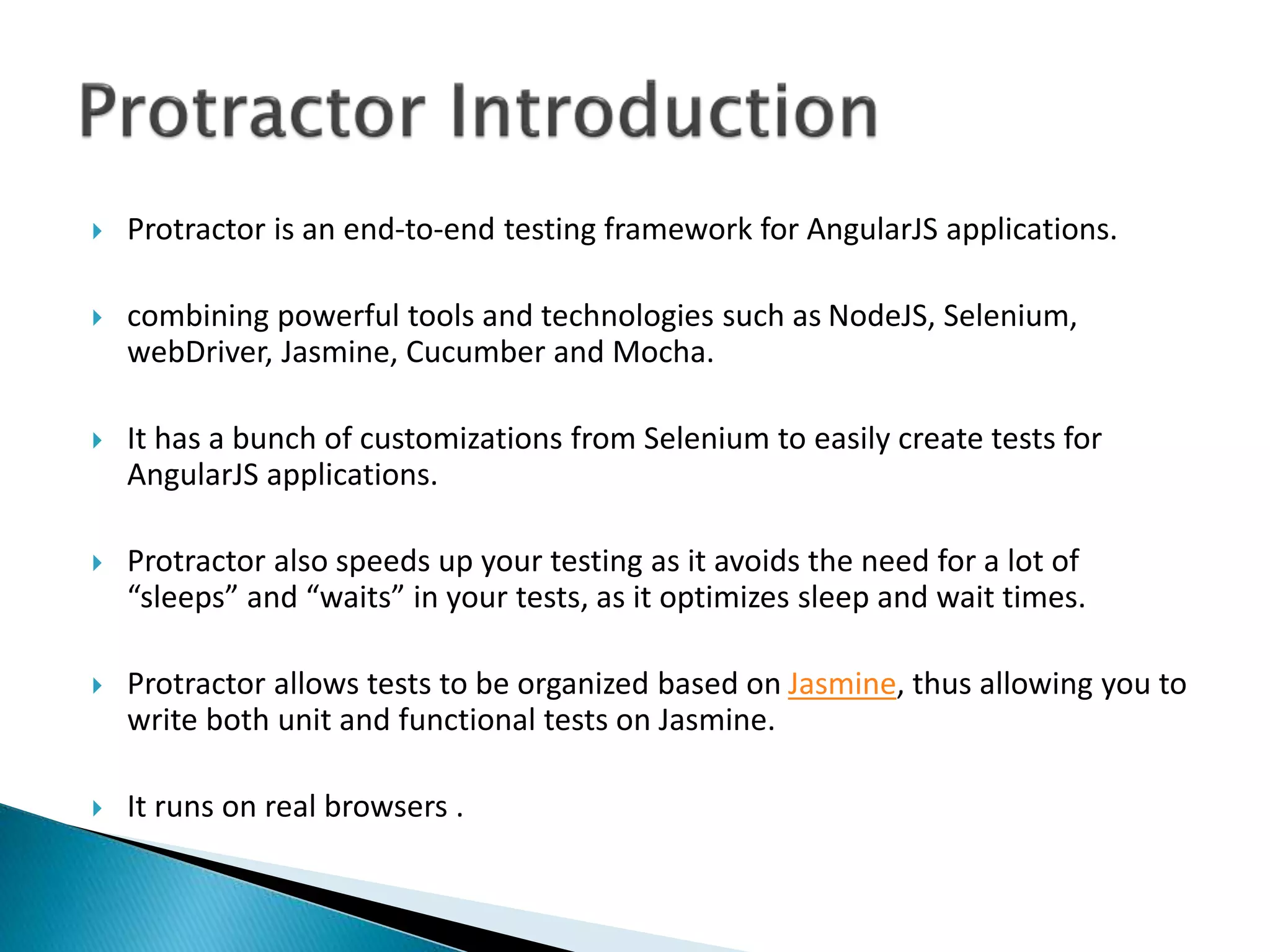 Protractor is an end-to-end testing framework for AngularJS applications.
 combining powerful tools and technologies such as NodeJS, Selenium,
webDriver, Jasmine, Cucumber and Mocha.
 It has a bunch of customizations from Selenium to easily create tests for
AngularJS applications.
 Protractor also speeds up your testing as it avoids the need for a lot of
“sleeps” and “waits” in your tests, as it optimizes sleep and wait times.
 Protractor allows tests to be organized based on Jasmine, thus allowing you to
write both unit and functional tests on Jasmine.
 It runs on real browsers .
 