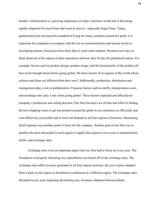 11
borders. Globalization is a growing importance in today’s business world and is becoming
rapidly important for most firms that want to survive - especially larger firms. Today,
globalization has increased the standard of living for many countries around the globe. It is
important for companies to compete with the rise in communications and income levels in
developing nations, businesses have been able to reach more markets. Business now have to
think about all of the aspects of their operations and how they fit into the globalized culture. For
example, factors such as product design, product image, and the functionality of the product all
have to be thought about before going global. Do these factors fit in regions of the world whose
cultures and ideas are different from their own? Additionally, production, distribution and
management play a role in globalization. Financial factors such as tariffs, transportation costs,
and exchange rates play a role when going global. These factors impacted and affected our
company’s production and selling decision. Our firm focused a lot of time and effort in finding
the best shipping routes to get our product around the globe to our customers as efficiently and
cost-effectively as possible and to meet our demand in all four regions of business. Decreasing
tariff expenses was another point of focus for the company. ​A​nother goal of our firm was to
produce the pairs demanded in each region to supply that region to save costs in transportation,
tariffs, and exchange rates.
Exchange rates were an important aspect that our firm had to focus on every year. The
foundation of properly allocating our expenditures was based off of the exchange rates. The
exchange rates affect revenue generated in all four regions and also, the cost of pairs shipped
from a plant in one region to distribution warehouses in a different region. The exchange rates
fluctuated every year impacting advertising cost, inventory shipment between plants,
 