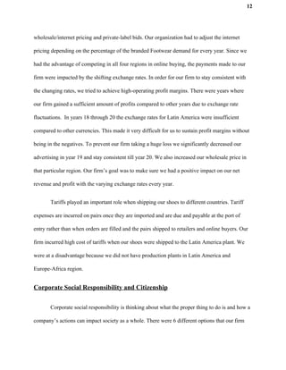 12
wholesale/internet pricing and private-label bids. Our organization had to adjust the internet
pricing depending on the percentage of the branded Footwear demand for every year. Since we
had the advantage of competing in all four regions in online buying, the payments made to our
firm were impacted by the shifting exchange rates. In order for our firm to stay consistent with
the changing rates, we tried to achieve high-operating profit margins. There were years where
our firm gained a sufficient amount of profits compared to other years due to exchange rate
fluctuations. In years 18 through 20 the exchange rates for Latin America were insufficient
compared to other currencies. This made it very difficult for us to sustain profit margins without
being in the negatives. To prevent our firm taking a huge loss we significantly decreased our
advertising in year 19 and stay consistent till year 20. We also increased our wholesale price in
that particular region. Our firm’s goal was to make sure we had a positive impact on our net
revenue and profit with the varying exchange rates every year.
Tariffs played an important role when shipping our shoes to different countries. Tariff
expenses are incurred on pairs once they are imported and are due and payable at the port of
entry rather than when orders are filled and the pairs shipped to retailers and online buyers. Our
firm incurred high cost of tariffs when our shoes were shipped to the Latin America plant. We
were at a disadvantage because we did not have production plants in Latin America and
Europe-Africa region.
Corporate Social Responsibility and Citizenship
Corporate social responsibility is thinking about what the proper thing to do is and how a
company’s actions can impact society as a whole. There were 6 different options that our firm
 