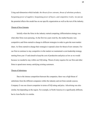 15
Using each dimension which include: ​the threat of new entrants, threat of substitute products,
bargaining power of suppliers, bargaining power of buyers, and competitive rivalry, we can see
the potential effects this model has on our specific organization as well as the rest of the industry.
Threat of New Entrants
Initially when the firms in the industry started competing; differentiation strategy was
what other firms were pursuing. As the first two years went by, the market became very
competitive and firms started to change to different strategies in order to gain the most market
share. As firms started to change their strategies it opened a door for threat of new entrants. For
our firm to continue to stay competitive in the market we maintained a cost-leadership strategy
starting from year 15 and aimed to keep the cost of production and price as low as we would
because we needed to stay within our S/Q rating. Threat of entry requires for our firm and other
firms to spend more money satisfying existing customers.
Threat of Substitutes
Due to the intense competition between the companies, there was a high threat of
substitutes from the different companies within the industry and not from outside sources.
Company E was our closest competitor in terms of S/Q rating and price. Advertising was also
similar, but depending on the region. For example, in North America it is significantly different,
but in Asia-Pacific it is similar.
 