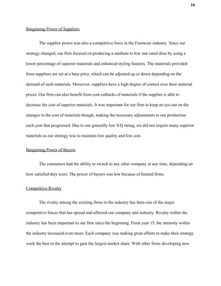 16
Bargaining Power of Suppliers
The supplier power was also a competitive force in the Footwear industry. Since our
strategy changed, our firm focused on producing a medium to low star rated shoe by using a
lower percentage of superior materials and enhanced styling features. The materials provided
from suppliers are set at a base price, which can be adjusted up or down depending on the
demand of such materials. Moreover, suppliers have a high degree of control over their material
prices. Our firm can also benefit from cost cutbacks of materials if the supplier is able to
decrease the cost of superior materials. It was important for our firm to keep an eye out on the
changes in the cost of materials though, making the necessary adjustments to our production
each year that progressed. Due to our generally low S/Q rating, we did not require many superior
materials as our strategy was to maintain low quality and low cost.
Bargaining Power of Buyers
The consumers had the ability to switch to any other company at any time, depending on
how satisfied they were. The power of buyers was low because of limited firms.
Competitive Rivalry
The rivalry among the existing firms in the industry has been one of the major
competitive forces that has spread and affected our company and industry. Rivalry within the
industry has been important to our firm since the beginning. From year 15, the intensity within
the industry increased even more. Each company was making great efforts to make their strategy
work the best in the attempt to gain the largest market share. With other firms developing new
 