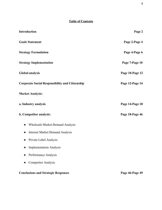 1
Table of Contents
Introduction Page 2
Goals Statement Page 2-Page 4
Strategy Formulation Page 4-Page 6
Strategy Implementation Page 7-Page 10
Global analysis Page 10-Page 12
Corporate Social Responsibility and Citizenship Page 12-Page 14
Market Analysis:
a. Industry analysis Page 14-Page 18
b. Competitor analysis: Page 18-Page 46
● Wholesale Market Demand Analysis
● Internet Market Demand Analysis
● Private Label Analysis
● Implementation Analysis
● Performance Analysis
● Competitor Analysis
Conclusions and Strategic Responses Page 46-Page 49
 