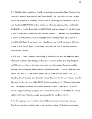 23
2. b. We believe that, in addition to Team E being our closest competitor, Team B is also a close
competitor. Although we considered both Teams B and E close competitors, we must consider
the fact that it depends on a different variable. First, in Advertising, we noticed that Team B, in
year 18, allocated $19,000,000 for their internet and wholesale segments, while we allocated
$20,450,000; in year 19, Team B allocated $21,000,000 while we allocated $23,300,000. Lastly,
in year 20, Team B allocated $21,000,000 while we allocated $22,300,000. Also, when looking
at number of models offered, Team B offered 50 models just like our firm did. Moreover, in
years 19 and 20, Team B, had a closer price related to ours and Team E had a closer S/Q rating
to ours, as well. Overall, Team E is our closest competitor, but Team B is a close competitor,
based on these variables.
3. After year 15, Team E changed their strategy by decreasing their price and S/Q rating. Only
when Team E changed their strategy, did they start to win market share. Lowering their prices
and S/Q rating gave them an advantage in the market and their strategy change increased the
intensity within the industry. Referring to the graphs from question 1, Team E’s S/Q rating was
set at 3, for a price of $42.00. Retailer demand was 2,839,000 pairs, but Team E sold 2,877.
Therefore, Team E’s market share demanded for year 18 was 27.2%. For year 19, Team E set the
S/Q rating at 2, for pairs to be sold at $36.50. Retailer demand was 3,117,000 pairs, but actually
sold 3,160,000 pairs.Therefore, market share demanded for year 19 was 28.8%. For year 20,
Team E sold pairs at an S/Q rating of 2, for $37.00. Retailer demand was 3,248,000, but actually
sold 3,247,000 pairs. Therefore, market share demanded for year 20 was 28.9%.
4. Our firm is going to stay consistent with our S/Q rating instead of decreasing every year.
Team E has an option to either increase or stay consistent with their S/Q rating because image
 