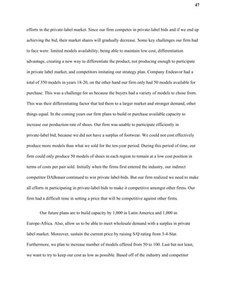 47
efforts in the private-label market. Since our firm competes in private-label bids and if we end up
achieving the bid, their market shares will gradually decrease. Some key challenges our firm had
to face were: limited models availability, being able to maintain low cost, differentiation
advantage, creating a new way to differentiate the product, not producing enough to participate
in private label market, and competitors imitating our strategy plan. Company Endeavor had a
total of 350 models in years 18-20, on the other hand our firm only had 50 models available for
purchase. This was a challenge for us because the buyers had a variety of models to chose from.
This was their differentiating factor that led them to a larger market and stronger demand, other
things equal. In the coming years our firm plans to build or purchase available capacity to
increase our production rate of shoes. Our firm was unable to participate efficiently in
private-label bid, because we did not have a surplus of footwear. We could not cost effectively
produce more models than what we sold for the ten-year period. During this period of time, our
firm could only produce 50 models of shoes in each region to remain at a low cost position in
terms of costs per pair sold. Initially when the firms first entered the industry, our indirect
competitor DABonair continued to win private label-bids. But our firm realized we need to make
all efforts in participating in private-label bids to make it competitive amongst other firms. Our
firm had a difficult time in setting a price that will be competitive against other firms.
Our future plans are to build capacity by 1,000 in Latin America and 1,000 in
Europe-Africa. Also, allow us to be able to meet wholesale demand with a surplus in private
label market. Moreover, sustain the current price by raising S/Q rating from 3-4-Star.
Furthermore, we plan to increase number of models offered from 50 to 100. Last but not least,
we want to try to keep our cost as low as possible. Based off of the industry and competitor
 