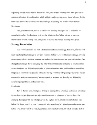 4
depending on debt-to-asset ratio, default risk ratio, and interest coverage ratio. Our goal was to
maintain at least an A+ credit rating, which will give us borrowing power​ if and when we decide
to take out a loan. We will also have the advantage in lowering our overall cost to borrow.
Stock price
The goal of the stock price is to achieve 7% annually through Year 15 and about 5%
annually thereafter. Ace Footwear believes that it is in our firm’s best interest to increase
shareholders’ wealth year by year. Our goal is to exceed the average industry stock price.
Strategy Formulation
Ace Footwear started out with a differentiation business strategy. However, after the 15th
year, we changed our strategy to low-cost business strategy. Low-cost business strategy is where
the company offers a low-cost product, and seeks to increase demand and gain market share. We
changed our strategy due to analyzing the other firms in the market and came to conclusion that
we need to lower our S/Q rating and price to gain market share. Our goal is to focus on making
the price as competitive as possible while also having competitive S/Q ratings. Out of the eleven
competitive weapons, our company’s top competitive weapons are: Retail price, S/Q rating,
advertising expenditures, and delivery time.
Retail price
Part of the low-cost, retail price strategy is a competitive advantage and was an advantage
for our firm. As we decreased our price, our firm started to gain more of market share. For
example, during year 11, our retail price was the highest at $85.00 and our market share was
below 8%. From year 11 to year 15, our retail price was above $65.00 and our market share was
below 15%. From year 16 to year 20, our retail price was below $65.00, which caused a shift in
 