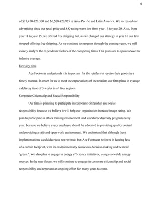 6
of $17,450-$23,300 and $6,500-$20,965 in Asia-Pacific and Latin America. We increased our
advertising since our retail price and S/Q rating were low from year 16 to year 20. Also, from
year 11 to year 15, we offered free shipping but, as we changed our strategy in year 16 our firm
stopped offering free shipping. As we continue to progress through the coming years, we will
closely analyze the expenditure factors of the competing firms. Our plans are to spend above the
industry average.
Delivery time
Ace Footwear understands it is important for the retailers to receive their goods in a
timely manner. In order for us to meet the expectations of the retailers our firm plans to average
a delivery time of 3 weeks in all four regions.
Corporate Citizenship and Social Responsibility
Our firm is planning to participate in corporate citizenship and social
responsibility because we believe it will help our organization increase image rating. We
plan to participate in ethics training/enforcement and workforce diversity program every
year, because we believe every employee should be educated in providing quality control
and providing a safe and open work environment. We understand that although these
implementations would decrease net revenue, but Ace Footwear believes in leaving less
of a carbon footprint, with its environmentally conscious decision-making and be more
‘green.’. We also plan to engage in energy efficiency initiatives, using renewable energy
sources. In the near future, we will continue to engage in corporate citizenship and social
responsibility and represent an ongoing effort for many years to come.
 