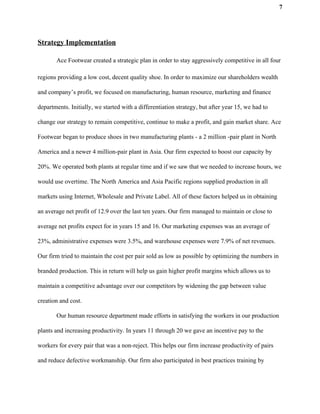7
Strategy Implementation
Ace Footwear created a strategic plan in order to stay aggressively competitive in all four
regions providing a low cost, decent quality shoe. In order to maximize our shareholders wealth
and company’s profit, we focused on manufacturing, human resource, marketing and finance
departments. Initially, we started with a differentiation strategy, but after year 15, we had to
change our strategy to remain competitive, continue to make a profit, and gain market share. Ace
Footwear began to produce shoes in two manufacturing plants - a 2 million -pair plant in North
America and a newer 4 million-pair plant in Asia. Our firm expected to boost our capacity by
20%. We operated both plants at regular time and if we saw that we needed to increase hours, we
would use overtime. The North America and Asia Pacific regions supplied production in all
markets using Internet, Wholesale and Private Label. All of these factors helped us in obtaining
an average net profit of 12.9 over the last ten years. Our firm managed to maintain or close to
average net profits expect for in years 15 and 16. Our marketing expenses was an average of
23%, administrative expenses were 3.5%, and warehouse expenses were 7.9% of net revenues.
Our firm tried to maintain the cost per pair sold as low as possible by optimizing the numbers in
branded production. This in return will help us gain higher profit margins which allows us to
maintain a competitive advantage over our competitors by widening the gap between value
creation and cost.
Our human resource department made efforts in satisfying the workers in our production
plants and increasing productivity. In years 11 through 20 we gave an incentive pay to the
workers for every pair that was a non-reject. This helps our firm increase productivity of pairs
and reduce defective workmanship. Our firm also participated in best practices training by
 