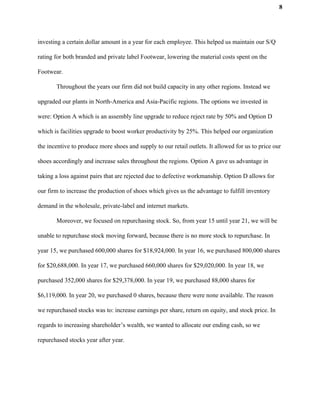 8
investing a certain dollar amount in a year for each employee. This helped us maintain our S/Q
rating for both branded and private label Footwear, lowering the material costs spent on the
Footwear.
Throughout the years our firm did not build capacity in any other regions. Instead we
upgraded our plants in North-America and Asia-Pacific regions. The options we invested in
were: Option A which is an assembly line upgrade to reduce reject rate by 50% and Option D
which is facilities upgrade to boost worker productivity by 25%. This helped our organization
the incentive to produce more shoes and supply to our retail outlets. It allowed for us to price our
shoes accordingly and increase sales throughout the regions. Option A gave us advantage in
taking a loss against pairs that are rejected due to defective workmanship. Option D allows for
our firm to increase the production of shoes which gives us the advantage to fulfill inventory
demand in the wholesale, private-label and internet markets.
Moreover, we focused on repurchasing stock. So, from year 15 until year 21, we will be
unable to repurchase stock moving forward, because there is no more stock to repurchase. In
year 15, we purchased 600,000 shares for $18,924,000. In year 16, we purchased 800,000 shares
for $20,688,000. In year 17, we purchased 660,000 shares for $29,020,000. In year 18, we
purchased 352,000 shares for $29,378,000. In year 19, we purchased 88,000 shares for
$6,119,000. In year 20, we purchased 0 shares, because there were none available. The reason
we repurchased stocks was to: increase earnings per share, return on equity, and stock price. In
regards to increasing shareholder’s wealth, we wanted to allocate our ending cash, so we
repurchased stocks year after year.
 