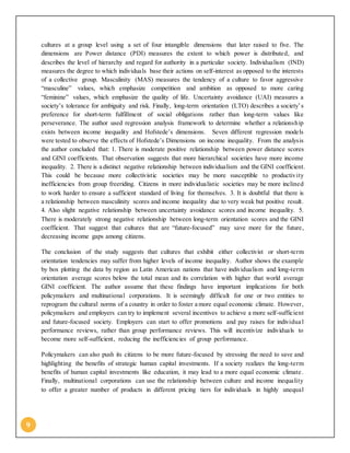 9
cultures at a group level using a set of four intangible dimensions that later raised to five. The
dimensions are Power distance (PDI) measures the extent to which power is distributed, and
describes the level of hierarchy and regard for authority in a particular society. Individualism (IND)
measures the degree to which individuals base their actions on self-interest as opposed to the interests
of a collective group. Masculinity (MAS) measures the tendency of a culture to favor aggressive
“masculine” values, which emphasize competition and ambition as opposed to more caring
“feminine” values, which emphasize the quality of life. Uncertainty avoidance (UAI) measures a
society’s tolerance for ambiguity and risk. Finally, long-term orientation (LTO) describes a society’s
preference for short-term fulfillment of social obligations rather than long-term values like
perseverance. The author used regression analysis framework to determine whether a relationship
exists between income inequality and Hofstede’s dimensions. Seven different regression models
were tested to observe the effects of Hofstede’s Dimensions on income inequality. From the analysis
the author concluded that: 1. There is moderate positive relationship between power distance scores
and GINI coefficients. That observation suggests that more hierarchical societies have more income
inequality. 2. There is a distinct negative relationship between individualism and the GINI coefficient.
This could be because more collectivistic societies may be more susceptible to productivity
inefficiencies from group freeriding. Citizens in more individualistic societies may be more inclined
to work harder to ensure a sufficient standard of living for themselves. 3. It is doubtful that there is
a relationship between masculinity scores and income inequality due to very weak but positive result.
4. Also slight negative relationship between uncertainty avoidance scores and income inequality. 5.
There is moderately strong negative relationship between long-term orientation scores and the GINI
coefficient. That suggest that cultures that are “future-focused” may save more for the future,
decreasing income gaps among citizens.
The conclusion of the study suggests that cultures that exhibit either collectivist or short-term
orientation tendencies may suffer from higher levels of income inequality. Author shows the example
by box plotting the data by region as Latin American nations that have individualism and long-term
orientation average scores below the total mean and its correlation with higher that world average
GINI coefficient. The author assume that these findings have important implications for both
policymakers and multinational corporations. It is seemingly difficult for one or two entities to
reprogram the cultural norms of a country in order to foster a more equal economic climate. However,
policymakers and employers can try to implement several incentives to achieve a more self-sufficient
and future-focused society. Employers can start to offer promotions and pay raises for individua l
performance reviews, rather than group performance reviews. This will incentivize individuals to
become more self-sufficient, reducing the inefficiencies of group performance.
Policymakers can also push its citizens to be more future-focused by stressing the need to save and
highlighting the benefits of strategic human capital investments. If a society realizes the long-term
benefits of human capital investments like education, it may lead to a more equal economic climate.
Finally, multinational corporations can use the relationship between culture and income inequality
to offer a greater number of products in different pricing tiers for individuals in highly unequal
 