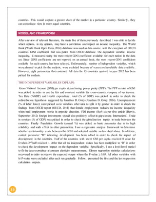 10
countries. This would capture a greater share of the market in a particular country. Similarly, they
can consolidate tiers in more equal countries.
MODEL AND FRAMEWORK
After a review of relevant literature, the main five of them previously described, I was able to decide
which options, in my opinion, may have a correlation and impact on income inequality. The World
Bank (World Bank Open Data, 2014) database was used as data source, with the exception of OECD
countries GINI coefficient that was pulled from OECD database. The dependent variable, income
inequality, is measured using the most recent GINI coefficient available for each nation in the data
set. Since GINI coefficients are not reported on an annual basis, the most recent GINI coefficient
available for each country has been selected. Unfortunately, number of independent variables, which
were planned to pick for the analysis, were excluded because of scarce and unreliable data available.
However, eight parameters that contained full data for 93 countries updated to year 2012 has been
picked for analysis.
THE INDEPENDENT VARIABLES EXPLAIN:
Gross National Income (GNI) per capita at purchasing power parity (PPP). The PPP version of GNI
was picked in order to use the fair and constant variable for cross-country compare of net income.
Tax Rate (%GDP) and Health expenditure, total (% of GDP) was picked in order to check the
redistribution hypothesis suggested by Jonathan D. Ostry (Jonathan D. Ostry, 2014). Unemployment
(% of labor force) were picked as to variables after idea to split it by gender in order to check the
findings from OECD report (OECD, 2011) that female employment reduces the income inequality
when mail employment works in opposite direction. FDI income (BoP) as per first article (Dervis,
September 2012) foreign investments should also positively affect in gap closure. International Trade
in services (% of GDP) was picked in order to check the globalization impact in trade between the
countries. Finally Population Growth (annual %) was picked as basic parameter due to its high
reliability and wide effect on other parameters. I use a regression analysis framework to determine
whether a relationship exists between the GINI and selected variable as described above. In addition,
control parameter “D” indicating development has been added in order to check the impact of
development in the countries. Half of the countries with lower GNI per capita received 0 value for
D when 2nd
half received 1. After that all the independent values has been multiplied to “D” in order
to check the development impact on the dependent variable. Specifically, I use a level-level model
to fit the data to produce a constant elasticity measurement. Eleven regression statistics calculations
recovered in order to receive the expected output where the P-value ≥ 0.05. All other variables with
hi P-value were excluded after each run gradually. Follow, presented the first and the last regression
calculation outputs.
 