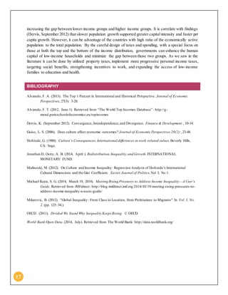 17
increasing the gap between lower-income groups and higher income groups. It is correlate with findings
(Dervis, September 2012) that slower population growth supported greater capital intensity and faster per
capita growth. However, it can be advantage of the countries with high ratio of the economically active
population to the total population. By the careful design of taxes and spending, with a special focus on
those at both the top and the bottom of the income distribution, governments can enhance the human
capital of low-income households and minimize the gap between those two groups. As we saw in the
literature it can be done by utilized property taxes, implement more progressive personal income taxes,
targeting social benefits, strengthening incentives to work, and expanding the access of low-income
families to education and health.
BIBLIOGRAPHY
Alvaredo, F. A. (2013). The Top 1 Percent in International and Historical Perspective. Journal of Economic
Perspectives, 27(3): 3-20.
Alvaredo, F. T. (2012, June 1). Retrieved from “The World Top Incomes Database” : http://g-
mond.parisschoolofeconomics.eu/topincomes
Dervis, K. (September 2012). Convergence, Interdependence,and Divergence. Finance & Development , 10-14.
Guiso, L. S. (2006). Does culture affect economic outcomes? Journal of Economic Perspectives 20(2):,23-48.
Hofstede, G. (1980). Culture’s Consequences:International differences in work -related values. Beverly Hills,
CA: Sage.
Jonathan D. Ostry, A. B. (2014, April ). Redistribution,Inequality,and Growth. INTERNATIONAL
MONETARY FUND.
Malinoski, M. (2012). On Culture and Income Inequality: Regression Analysis of Hofstede’s International
Cultural Dimensions and the Gini Coefficient. Xavier Journal of Politics,Vol 3, No 1.
Michael Keen, S. G. (2014, March 19, 2014). Meeting Rising Pressures to Address Income Inequality—A User’s
Guide. Retrieved from iMFdirect: http://blog-imfdirect.imf.org/2014/03/19/meeting-rising-pressures-to-
address-income-inequality-a-users-guide/
Milanovic, B. (2012). "Global Inequality: From Class to Location, from Proletarians to Migrants".In Vol. 3, No.
2, (pp. 125–34.).
OECD. (2011). Divided We Stand Why Inequality Keeps Rising . © OECD.
World Bank Open Data. (2014, July). Retrieved from The World Bank: http://data.worldbank.org/
 