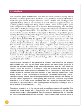 1
INTRODUCTION
There is a common opinion that Globalization is one of the main reasons for financial inequality between
the countries and abuse of “poor South” by “rich North”. Indeed, the industrial revolution and colonialism
brought about great economic divergence between the countries. The large extent, and the gap can be
explained by the huge differences between countries in the world in terms of geographical location, size
of territory, population and population density, climatic conditions, mineral resources, political system
and the consequencesofthe colonial policy and the slave trade.Betweenthe beginning of the 19th century
and the middle of the 20th, the average percapita income gap betweenthe richer, more industrial “North”
and the less developed “South” rose from a factor of 3 or 4 to a factor of 20 or more (Milanovic, 2012).
However with the economical liberalization in the majority of the countries, the globalization process
posetively affected in closure this gap. For the past two decades,however, showing per capita income in
emerging and developing economies takenas,a whole has grown almost three times asfastasin advanced
economies (Dervis, September 2012). The hypothesis called convergence in economics also called catch
–up effect while poor per capita income less developed countries tend to grow at faster rates than richer
economies. This process could not exist without globalization. According to neoclassical theory, which
dates back to the views of modern economy liberals, competitive market itself tends to general
equilibrium and stability. Thus, Globalization could be explained as a natural, inevitable process that
eliminating economic and trade barriers tends to equalize economies acrossthe globe by sharing acquired
factors like technology, labor qualification, knowledge, etc. By using those factors, economic
globalization, especially enhanced by trade liberalization and financial deregulation, hasbrought national
economies ever closer together. Emerging and developing economy countries that made steps forward to
economic liberalization succeeded to absorb new technology and know – how and today attract capital
and participate in global markets.
However, with the convergence of per capita income in economies across the borders, high inequality
within countries and a wider gap between the worlds of richest and poorest citizen appear both in
developing and developed economies. Income has become concentrated in the very top of most of the
countries. Factors like the nature of technological change, the increased skill premium, the huge
expansion of the global market and the associated winner-take-all characteristics of many markets, the
mobility of capital in contrast to the relative immobility of labor, particularly unskilled labor, and a
declining influence of unions - have all led to increased income concentration at the very top. Certainly,
convergence resulting from the rapid catch-up growth affecting a large majority in the emerging and
developing countries is giving rise to a rapidly growing global middle class. However,in many countries
the income of 1% of top earners became considerably higher than a decade ago. In the United States, the
share of the top 1 percent has close to tripled over the past three decades, now accounting for about 20
percent of total U.S. income (Alvaredo F. T., 2012).
Today income inequality is on the rise, and so is public pressure for governments to do something about
it through their tax and spending policies. From the other hand, fiscal constraints are tight and raising
economic growth a priority. Many specialist in financial organizations are trying to find the right recipe
how to decrease inequality without affecting the growth. How governments should actin order to achieve
 