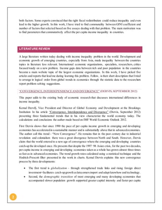 2
both factors. Some experts convinced that the right fiscal redistribution could reduce inequality and even
lead to the higher growth. In this work, I have tried to find communality between GINI coefficient and
number of factors that selected based on five assays dealing with that problem. The main motivation was
to find parameters that commutatively affect the per capita income inequality in countries.
LITERATURE REVIEW
A large literature written today dealing with income inequality problem in the world. Development and
economic growth of emerging countries, especially from Asia, made inequality between the countries
topics in literature less relevant. International economic organizations, specialists, researchers, critics
focused toady on a new problem. Income gaps data between rich and poor population in the countries
became a main website topic of the largest economic organizations. In this work, I have picked five
articles and reports that lead me during learning this problem. Follow, is their short description that I tried
to arrange in logical order from global trends in economics through the statistic data to the researchers
report problem solving suggestions.
“CONVERGENCE,INTERDEPENDENCEAND DIVERGENCE” (DERVIS,SEPTEMBER 2012)
This paper adds to the existing body of economic research that discusses international differences in
income inequality.
Kemal DerviŞ, Vice President and Director of Global Economy and Development at the Brookings
Institution In his article “Convergence, Interdependence and Divergence” (Dervis, September 2012)
presenting three fundamental trends that in his view characterize the world economy today. The
calculations and conclusions the author made based on IMF World Economic Outlook 2012.
First Dervis shows that since 1990 the pace of per capita income growth in emerging and developing
economies hasacceleratedin a sustainable manner and is substantially above that in advancedeconomies.
The author call this trend - “New Convergence”. He remains that in the past century due to industrial
revolution and colonialism there was a great divergence between North and South. However, Dervis
claim that the world entered to a new age of convergence where the emerging and developing countries
catch-up the developed once. He presents that despite the 1997–98 Asian crisis, for the past two decades,
per capita income in emerging and developing economies taken as a whole has grown almost three times
as fast as in advanced economies. The trend growth rates calculated using a statistical technique and the
Hodrick-Prescott filter presented in the work in charts. Kemal Dervis explains this new convergence
process by three developments:
 The first trend is globalization – through strengthened trade links and rising foreign direct
investment—facilitates catch-upgrowth aslatecomersimport and adapt knowhow and technology.
 Second, the demographic transition of most emerging and many developing economies that
accompanied slower population growth supported greater capital intensity and faster per capita
 