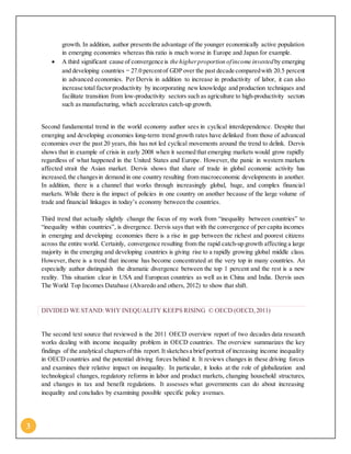 3
growth. In addition, author presentsthe advantage of the younger economically active population
in emerging economies whereas this ratio is much worse in Europe and Japan for example.
 A third significant cause of convergence is the higherproportion ofincome investedby emerging
and developing countries — 27.0 percentof GDP over the past decade comparedwith 20.5 percent
in advanced economies. Per Dervis in addition to increase in productivity of labor, it can also
increase total factor productivity by incorporating newknowledge and production techniques and
facilitate transition from low-productivity sectors such as agriculture to high-productivity sectors
such as manufacturing, which accelerates catch-up growth.
Second fundamental trend in the world economy author sees in cyclical interdependence. Despite that
emerging and developing economies long-term trend growth rates have delinked from those of advanced
economies over the past 20 years, this has not led cyclical movements around the trend to delink. Dervis
shows that in example of crisis in early 2008 when it seemed that emerging markets would grow rapidly
regardless of what happened in the United States and Europe. However, the panic in western markets
affected strait the Asian market. Dervis shows that share of trade in global economic activity has
increased,the changesin demand in one country resulting from macroeconomic developments in another.
In addition, there is a channel that works through increasingly global, huge, and complex financial
markets. While there is the impact of policies in one country on another because of the large volume of
trade and financial linkages in today’s economy between the countries.
Third trend that actually slightly change the focus of my work from “inequality between countries” to
“inequality within countries”, is divergence. Dervis says that with the convergence of per capita incomes
in emerging and developing economies there is a rise in gap between the richest and poorest citizens
across the entire world. Certainly, convergence resulting from the rapid catch-up growth affecting a large
majority in the emerging and developing countries is giving rise to a rapidly growing global middle class.
However, there is a trend that income has become concentrated at the very top in many countries. An
especially author distinguish the dramatic divergence between the top 1 percent and the rest is a new
reality. This situation clear in USA and European countries as well as in China and India. Dervis uses
The World Top Incomes Database (Alvaredo and others, 2012) to show that shift.
DIVIDED WE STAND:WHY INEQUALITY KEEPS RISING © OECD (OECD,2011)
The second text source that reviewed is the 2011 OECD overview report of two decades data research
works dealing with income inequality problem in OECD countries. The overview summarizes the key
findings of the analytical chaptersofthis report.It sketchesa brief portrait of increasing income inequality
in OECD countries and the potential driving forces behind it. It reviews changes in these driving forces
and examines their relative impact on inequality. In particular, it looks at the role of globalization and
technological changes, regulatory reforms in labor and product markets, changing household structures,
and changes in tax and benefit regulations. It assesses what governments can do about increasing
inequality and concludes by examining possible specific policy avenues.
 