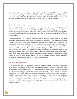 4
In a big picture, the review showing unequal growth in household income in OECD countries when 10%
of the richest households grew much faster than those of the poorest 10%. The average GINI coefficient
stood at an average of 0.29 in OECD countries in the mid-1980s. By the late 2000s, however, it had
increased by almost 10% to 0.316. Significantly, it rose in 17 of the 22 OECD countries.
Globalization impact on wage inequality.
Increases in household income inequality, have been largely driven by changes in the distribution of
wages and salaries, which account for 75% of household incomes among working-age adults. This was
due to both growing earnings’ sharesat the top and declining sharesatthe bottom. Earnersin the top 10%
have beenleaving the middle earnersbehind more rapidly than the lowest earnershave beendrifting away
from the middle.
Over the past decades,OECD countries underwent significant structural changes, driven by their closer
integration into the global economy and to rapid technological progress. Those globalization changes
contained the share of global trade in goods and services, rise in foreign direct investments and
technological share. In that background, OECD countries have seen substantial growth in the number of
multinational corporations as well as their overseas operations, which reflects greater offshore
outsourcing of their activities. These changes often brought highly skilled workers greater rewards
than low-skilled ones and thus affected the way earnings from work were distributed. The rising gap
between the earnings of the highly skilled and those of the low-skilled springs from several factors.
First, a rapid rise in the integration of trade and financial markets generated a relative shift in labor
demand in favor of highly skilled workers. Second, technological progress shifted production
technologies in both industries and services in favor of skilled labor.
The impact of regulatory reforms
In the two decades, most OECD countries carried out regulatory reforms to strengthen competition
in the markets for goods and services and to make labor markets more adaptable. For example, loose
in employment protection legalization, relax in anti-competitive product-market regulations, changes
in wage setting mechanisms and the share of union members among workers. A number of countries
cut unemployment benefit replacement rates and, in an attempt to promote employment among low-
skilled workers, some reduced taxes on labor for low-income workers. On the one hand, past
empirical evidence points to the significant positive impact of reforms on employment levels. On the
other hand, most policy and institutional reforms also contributed to widening wage disparities, as
more low-paid people entered employment and the highly skilled reaped more benefits from a more
dynamic economy.
 