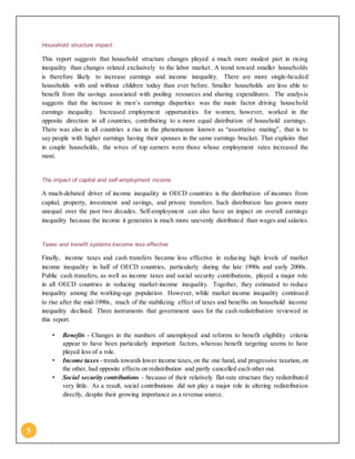 5
Household structure impact.
This report suggests that household structure changes played a much more modest part in rising
inequality than changes related exclusively to the labor market. A trend toward smaller households
is therefore likely to increase earnings and income inequality. There are more single-headed
households with and without children today than ever before. Smaller households are less able to
benefit from the savings associated with pooling resources and sharing expenditures. The analysis
suggests that the increase in men’s earnings disparities was the main factor driving household
earnings inequality. Increased employment opportunities for women, however, worked in the
opposite direction in all countries, contributing to a more equal distribution of household earnings.
There was also in all countries a rise in the phenomenon known as “assortative mating”, that is to
say people with higher earnings having their spouses in the same earnings bracket. That explains that
in couple households, the wives of top earners were those whose employment rates increased the
most.
The impact of capital and self-employment income
A much-debated driver of income inequality in OECD countries is the distribution of incomes from
capital, property, investment and savings, and private transfers. Such distribution has grown more
unequal over the past two decades. Self-employment can also have an impact on overall earnings
inequality because the income it generates is much more unevenly distributed than wages and salaries.
Taxes and benefit systems become less effective
Finally, income taxes and cash transfers became less effective in reducing high levels of market
income inequality in half of OECD countries, particularly during the late 1990s and early 2000s.
Public cash transfers, as well as income taxes and social security contributions, played a major role
in all OECD countries in reducing market-income inequality. Together, they estimated to reduce
inequality among the working-age population. However, while market income inequality continued
to rise after the mid-1990s, much of the stabilizing effect of taxes and benefits on household income
inequality declined. Three instruments that government uses for the cash redistribution reviewed in
this report.
• Benefits - Changes in the numbers of unemployed and reforms to benefit eligibility criteria
appear to have been particularly important factors, whereas benefit targeting seems to have
played less of a role.
• Income taxes - trends towards lower income taxes,on the one hand, and progressive taxation, on
the other, had opposite effects on redistribution and partly cancelled each other out.
• Social security contributions - because of their relatively flat-rate structure they redistributed
very little. As a result, social contributions did not play a major role in altering redistribution
directly, despite their growing importance as a revenue source.
 