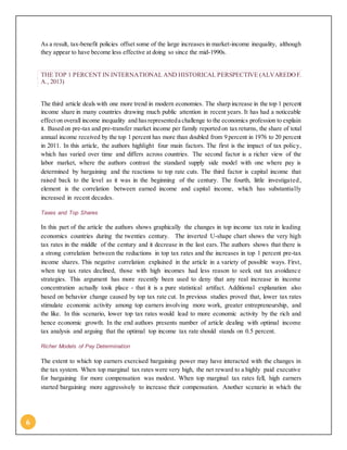 6
As a result, tax-benefit policies offset some of the large increases in market-income inequality, although
they appear to have become less effective at doing so since the mid-1990s.
THE TOP 1 PERCENT IN INTERNATIONAL AND HISTORICAL PERSPECTIVE (ALVAREDOF.
A., 2013)
The third article deals with one more trend in modern economies. The sharp increase in the top 1 percent
income share in many countries drawing much public attention in recent years. It has had a noticeable
effecton overall income inequality and hasrepresenteda challenge to the economics profession to explain
it. Based on pre-tax and pre-transfer market income per family reported on tax returns, the share of total
annual income received by the top 1 percent has more than doubled from 9 percent in 1976 to 20 percent
in 2011. In this article, the authors highlight four main factors. The first is the impact of tax policy,
which has varied over time and differs across countries. The second factor is a richer view of the
labor market, where the authors contrast the standard supply side model with one where pay is
determined by bargaining and the reactions to top rate cuts. The third factor is capital income that
raised back to the level as it was in the beginning of the century. The fourth, little investigated,
element is the correlation between earned income and capital income, which has substantially
increased in recent decades.
Taxes and Top Shares
In this part of the article the authors shows graphically the changes in top income tax rate in leading
economics countries during the twenties century. The inverted U-shape chart shows the very high
tax rates in the middle of the century and it decrease in the last ears. The authors shows that there is
a strong correlation between the reductions in top tax rates and the increases in top 1 percent pre-tax
income shares. This negative correlation explained in the article in a variety of possible ways. First,
when top tax rates declined, those with high incomes had less reason to seek out tax avoidance
strategies. This argument has more recently been used to deny that any real increase in income
concentration actually took place - that it is a pure statistical artifact. Additional explanation also
based on behavior change caused by top tax rate cut. In previous studies proved that, lower tax rates
stimulate economic activity among top earners involving more work, greater entrepreneurship, and
the like. In this scenario, lower top tax rates would lead to more economic activity by the rich and
hence economic growth. In the end authors presents number of article dealing with optimal income
tax analysis and arguing that the optimal top income tax rate should stands on 0.5 percent.
Richer Models of Pay Determination
The extent to which top earners exercised bargaining power may have interacted with the changes in
the tax system. When top marginal tax rates were very high, the net reward to a highly paid executive
for bargaining for more compensation was modest. When top marginal tax rates fell, high earners
started bargaining more aggressively to increase their compensation. Another scenario in which the
 