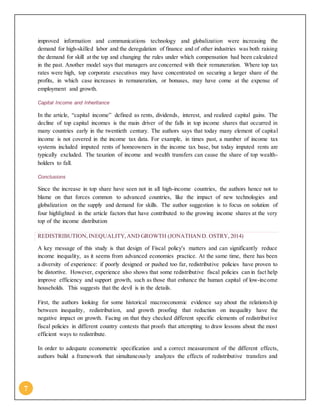 7
improved information and communications technology and globalization were increasing the
demand for high-skilled labor and the deregulation of finance and of other industries was both raising
the demand for skill at the top and changing the rules under which compensation had been calculated
in the past. Another model says that managers are concerned with their remuneration. Where top tax
rates were high, top corporate executives may have concentrated on securing a larger share of the
profits, in which case increases in remuneration, or bonuses, may have come at the expense of
employment and growth.
Capital Income and Inheritance
In the article, “capital income” defined as rents, dividends, interest, and realized capital gains. The
decline of top capital incomes is the main driver of the falls in top income shares that occurred in
many countries early in the twentieth century. The authors says that today many element of capital
income is not covered in the income tax data. For example, in times past, a number of income tax
systems included imputed rents of homeowners in the income tax base, but today imputed rents are
typically excluded. The taxation of income and wealth transfers can cause the share of top wealth-
holders to fall.
Conclusions
Since the increase in top share have seen not in all high-income countries, the authors hence not to
blame on that forces common to advanced countries, like the impact of new technologies and
globalization on the supply and demand for skills. The author suggestion is to focus on solution of
four highlighted in the article factors that have contributed to the growing income shares at the very
top of the income distribution
REDISTRIBUTION,INEQUALITY,AND GROWTH (JONATHAND. OSTRY, 2014)
A key message of this study is that design of Fiscal policy's matters and can significantly reduce
income inequality, as it seems from advanced economies practice. At the same time, there has been
a diversity of experience: if poorly designed or pushed too far, redistributive policies have proven to
be distortive. However, experience also shows that some redistributive fiscal policies can in fact help
improve efficiency and support growth, such as those that enhance the human capital of low-income
households. This suggests that the devil is in the details.
First, the authors looking for some historical macroeconomic evidence say about the relationship
between inequality, redistribution, and growth proofing that reduction on inequality have the
negative impact on growth. Facing on that they checked different specific elements of redistributive
fiscal policies in different country contexts that proofs that attempting to draw lessons about the most
efficient ways to redistribute.
In order to adequate econometric specification and a correct measurement of the different effects,
authors build a framework that simultaneously analyzes the effects of redistributive transfers and
 
