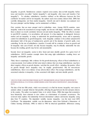 8
inequality on growth. Simultaneous analysis required cross-country data on both inequality before
taxes and transfers (so-called “market inequality”) and inequality after taxes and transfers (“net
inequality”). To calculate redistributive transfers—defined as the difference between the Gini
coefficient for market and for net inequality the authors used cross-country dataset (Solt, 2009) that
carefully distinguishes net from market inequality. Growth rate and it duration was analyzed over
five-year principal and the findings can be summarized as follows.
First, societies that are more unequal tend to redistribute more. Among OECD countries, more
inequality tends to be associated on average roughly one-for-one with higher redistribution, such that
there is almost no overall correlation between net and market inequality. While the effect is weaker
in non-OECD countries, it is nevertheless still present. It is thus important to distinguish between
market and net inequality in trying to understand the growth-inequality nexus and to separately
control for redistribution in growth-inequality work. Inequality continues to be a robust and powerful
determinant both of the pace of medium-term growth and of the duration of growth spells, even
controlling for the size of redistributive transfers. It would still be a mistake to focus on growth and
let inequality take care of itself, not only because inequality may be ethically undesirable but also
because the resulting growth may be low and unsustainable.
Second, lower net inequality seems to drive faster and more durable growth for a given level of
redistribution. OECD countries example shows that using right redistribution resulting lower net
inequality and durable growth.
Third, there is surprisingly little evidence for the growth-destroying effects of fiscal redistribution at
a macroeconomic level authors do find some mixed evidence that very large redistributions may have
direct negative effects on growth duration, such that the overall effect—including the positive effect
on growth through lower inequality—may be roughly growth-neutral. But for non-extreme
redistributions, there is no evidence of any adverse direct effect. The average redistribution, and the
associated reduction in inequality, is thus associated with higher and more durable growth.
ON CULTURE AND INCOME INEQUALITY:REGRESSION ANALYSIS OF HOFSTEDE’S
INTERNATIONAL CULTURAL DIMENSIONS AND THE GINI COEFFICIENT.(MALINOSKI,
2012)
The idea of the last fifth article, which was reviewed, is to find the income inequality root cause in
national culture or people behavior that possibly affecting the gap between the rich and poor citizens
in the country. The author was inspired Guiso et al. article (Guiso, 2006) that argue that economists
have historically been reluctant to view culture as a determinant of economic occurrences. The
reviewed study explores the relationship between international cultures and income inequality using
data from 75 countries. The dependent variable, income inequality, was the most reset GINI
Coefficient. The independent variable was the dimensions taken from Hofstede’s Dimensions of
Culture learning (Hofstede, 1980) in which in 1980 he observed quantifiable differences among
 