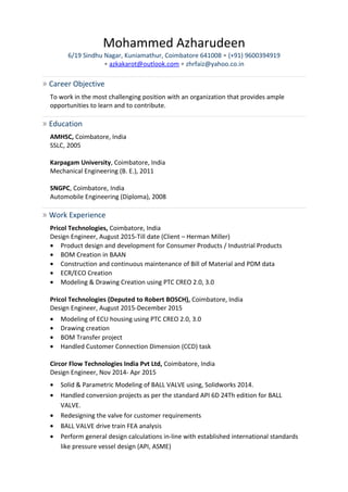 Mohammed Azharudeen
6/19 Sindhu Nagar, Kuniamathur, Coimbatore 641008 • (+91) 9600394919
• azkakarot@outlook.com • zhrfaiz@yahoo.co.in
» Career Objective
To work in the most challenging position with an organization that provides ample
opportunities to learn and to contribute.
» Education
AMHSC, Coimbatore, India
SSLC, 2005
Karpagam University, Coimbatore, India
Mechanical Engineering (B. E.), 2011
SNGPC, Coimbatore, India
Automobile Engineering (Diploma), 2008
» Work Experience
Pricol Technologies, Coimbatore, India
Design Engineer, August 2015-Till date (Client – Herman Miller)
• Product design and development for Consumer Products / Industrial Products
• BOM Creation in BAAN
• Construction and continuous maintenance of Bill of Material and PDM data
• ECR/ECO Creation
• Modeling & Drawing Creation using PTC CREO 2.0, 3.0
Pricol Technologies (Deputed to Robert BOSCH), Coimbatore, India
Design Engineer, August 2015-December 2015
• Modeling of ECU housing using PTC CREO 2.0, 3.0
• Drawing creation
• BOM Transfer project
• Handled Customer Connection Dimension (CCD) task
Circor Flow Technologies India Pvt Ltd, Coimbatore, India
Design Engineer, Nov 2014- Apr 2015
• Solid & Parametric Modeling of BALL VALVE using, Solidworks 2014.
• Handled conversion projects as per the standard API 6D 24Th edition for BALL
VALVE.
• Redesigning the valve for customer requirements
• BALL VALVE drive train FEA analysis
• Perform general design calculations in-line with established international standards
like pressure vessel design (API, ASME)
 