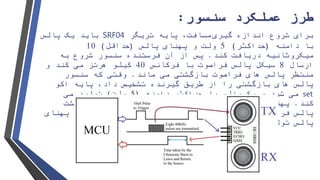 ‫عملکرد‬ ‫طرز‬‫سنسور‬:
‫گیری‬ ‫اندازه‬ ‫شروع‬ ‫برای‬‫پایه‬ ،‫مسافت‬‫تریگر‬SRF04‫پالس‬ ‫یک‬ ‫باید‬
‫دامنه‬ ‫با‬(‫حداکثر‬)5‫و‬ ‫ولت‬‫پ‬‫پالس‬ ‫هنای‬(‫حداقل‬)10
‫میکروثانیه‬‫کند‬ ‫دریافت‬.‫فرستنده‬ ‫آن‬ ‫از‬ ‫پس‬‫سنسور‬‫به‬ ‫شروع‬
‫ارسال‬8‫پالس‬ ‫سیکل‬‫فراصوت‬‫فرکانس‬ ‫با‬40‫کیلو‬‫هرتز‬‫و‬ ‫کند‬ ‫می‬
‫های‬ ‫پالس‬ ‫منتظر‬‫فراصوت‬‫ماند‬ ‫می‬ ‫بازگشتی‬.‫که‬ ‫وقتی‬‫سنسور‬
‫پایه‬ ،‫داد‬ ‫تشخیص‬ ‫گیرنده‬ ‫طریق‬ ‫از‬ ‫را‬ ‫بازگشتی‬ ‫های‬ ‫پالس‬‫اکو‬
set‫دامنه‬ ‫حداکثر‬ ‫با‬ ‫پالس‬ ‫یک‬ ‫و‬ ‫شود‬ ‫می‬(5‫ولت‬)‫می‬ ‫تولید‬
‫کند‬.‫پالس‬ ‫پهنای‬(‫پالس‬ ‫دوره‬)‫بازگشت‬ ‫و‬ ‫ترک‬ ‫زمان‬ ‫مدت‬ ‫به‬
‫پالس‬‫فراصوت‬‫دارد‬ ‫بستگی‬.‫پهنای‬ ‫باید‬ ‫مسافت‬ ‫آوردن‬ ‫بدست‬ ‫برای‬
‫پایه‬ ‫توسط‬ ‫شده‬ ‫تولید‬ ‫پالس‬‫اکو‬‫شود‬ ‫می‬ ‫گیری‬ ‫اندازه‬.
 