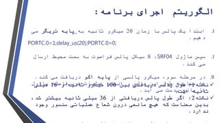 ‫الگوریتم‬‫برنامه‬ ‫اجرای‬:
.I‫زمان‬ ‫با‬ ‫پالس‬ ‫یک‬ ‫ابتدا‬20‫به‬ ‫ثانیه‬ ‫میکرو‬‫پایه‬‫تریگر‬‫می‬
‫دهیم‬.
PORTC.0=1;delay_us(20);PORTC.0=0;
.I‫سپس‬‫ماژول‬SRF04،8‫پالس‬ ‫سیکل‬‫فراصوت‬‫ارسال‬ ‫محیط‬ ‫سمت‬ ‫به‬
‫کند‬ ‫می‬.
.II‫میکرو‬ ،‫سوم‬ ‫مرحله‬ ‫در‬‫پالسی‬‫از‬‫پایه‬‫اکو‬‫کند‬ ‫می‬ ‫دریافت‬.
‫فاصله‬ ‫ضرب‬ ‫عملیات‬ ‫انجام‬ ‫و‬ ‫پالس‬ ‫این‬ ‫طول‬ ‫محاسبه‬ ‫با‬‫ماژول‬
‫آید‬ ‫می‬ ‫بدست‬ ‫مانع‬ ‫تا‬.
‫نکته‬1:‫بین‬ ‫دریافتی‬ ‫پالس‬ ‫طول‬100‫و‬ ‫ثانیه‬ ‫میکرو‬18‫میلی‬
‫است‬ ‫ثانیه‬.
‫نکته‬2:‫اگر‬‫از‬ ‫دریافتی‬ ‫پالس‬ ‫طول‬36‫ثانیه‬ ‫میلی‬،‫شد‬ ‫بیشتر‬
‫عملیاتی‬ ‫شعاع‬ ‫درون‬ ‫مانعی‬ ‫هیچ‬ ‫که‬ ‫معناست‬ ‫بدین‬‫سنسور‬‫وجود‬
‫ندارد‬.
 