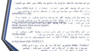 ‫فاصله‬ ‫محاسبه‬ ‫برای‬‫ماژول‬‫کنیم‬ ‫می‬ ‫عمل‬ ‫زیر‬ ‫شکل‬ ‫به‬ ‫مانع‬ ‫تا‬:
‫که‬ ‫مادامی‬‫پایه‬‫اکو‬‫شرط‬ ‫از‬ ‫استفاده‬ ‫با‬ ‫است‬ ‫صفر‬while‫میکرو‬
‫می‬ ‫دریافتی‬ ‫پالس‬ ‫منتظر‬ ‫و‬ ‫شود‬ ‫می‬ ‫نهایت‬ ‫بی‬ ‫حلقه‬ ‫یک‬ ‫وارد‬
‫ماند‬.while(PINC.1==0){};
‫شدن‬ ‫یک‬ ‫محض‬ ‫به‬‫پایه‬‫اکو‬(‫پالس‬ ‫دریافت‬)‫میکرو‬‫باال‬ ‫حلقه‬ ‫از‬
‫خارج‬‫شمارش‬ ‫حلقه‬ ‫وارد‬ ‫و‬ ‫شود‬ ‫می‬‫تایمر‬‫شده‬‫و‬‫تایمر‬‫به‬ ‫شروع‬
‫کار‬‫کند‬ ‫می‬( .‫مادامی‬‫که‬‫پایه‬‫اکو‬‫می‬ ‫ادامه‬ ‫شمارش‬ ،‫است‬ ‫یک‬
‫یابد‬).
timer=0;TCNT0=0;TCCR0=0x02; //Clock value: 8 MHz,
Mode: Normal, Clock source: System
while(PINC.1==1){};
‫نتیجه‬ ‫در‬‫فاصله‬(∆𝓍 = 𝒱.∆𝓉)‫حسب‬ ‫بر‬‫متر‬ ‫سانتی‬‫شود‬ ‫می‬ ‫برابر‬
‫با‬:
d=0;d=(timer*256+TCNT0)*1.7;
‫دوباره‬ ‫شدن‬ ‫صفر‬ ‫از‬ ‫پس‬ ‫بالفاصله‬ ‫آخر‬ ‫در‬‫پایه‬‫اکو‬،‫از‬ ‫میکرو‬
‫و‬ ‫شده‬ ‫خارج‬ ‫باال‬ ‫حلقه‬‫تایمر‬‫شود‬ ‫می‬ ‫خاموش‬.TCCR0=0X00
‫نکته‬3:timer‫وقفه‬ ‫دادن‬ ‫رخ‬ ‫بار‬ ‫هر‬ ‫با‬ ‫که‬ ‫است‬ ‫متغیری‬
‫شود‬ ‫می‬ ‫افزوده‬ ‫واحد‬ ‫یک‬ ‫آن‬ ‫مقدار‬ ‫به‬ ،‫سرریز‬( .‫یعنی‬
 