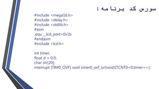 ‫سورس‬‫برنامه‬ ‫کد‬:
#include <mega16.h>
#include <delay.h>
#include <stdlib.h>
#asm
.equ __lcd_port=0x1b
#endasm
#include <lcd.h>
int timer;
float d = 0.0;
char str[20];
interrupt [TIM0_OVF] void timer0_ovf_isr(void){TCNT0=0;timer++;}
 