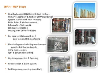 JBR 4 - MEP Scope
 Heat Exchanger (CHW from District cooling).
Primary, Secondary & Tertiary CHW distribution
system, FAHUs with heat recovery,
FCUs, Toilet & Kitchen exhaust ,
Lobby relief, Staircase &
Lobby pressurisation
Ducting with Grilles/Diffusers
 Car park ventilation with jet /
axial fans and CO monitoring
 Electrical system including transformers,
panels, distribution boards,
rising mains, cables,
light & power point wiring.
 Lightning protection & Earthing.
 Fire detection & alarm system.
 Building management system (BMS)
 