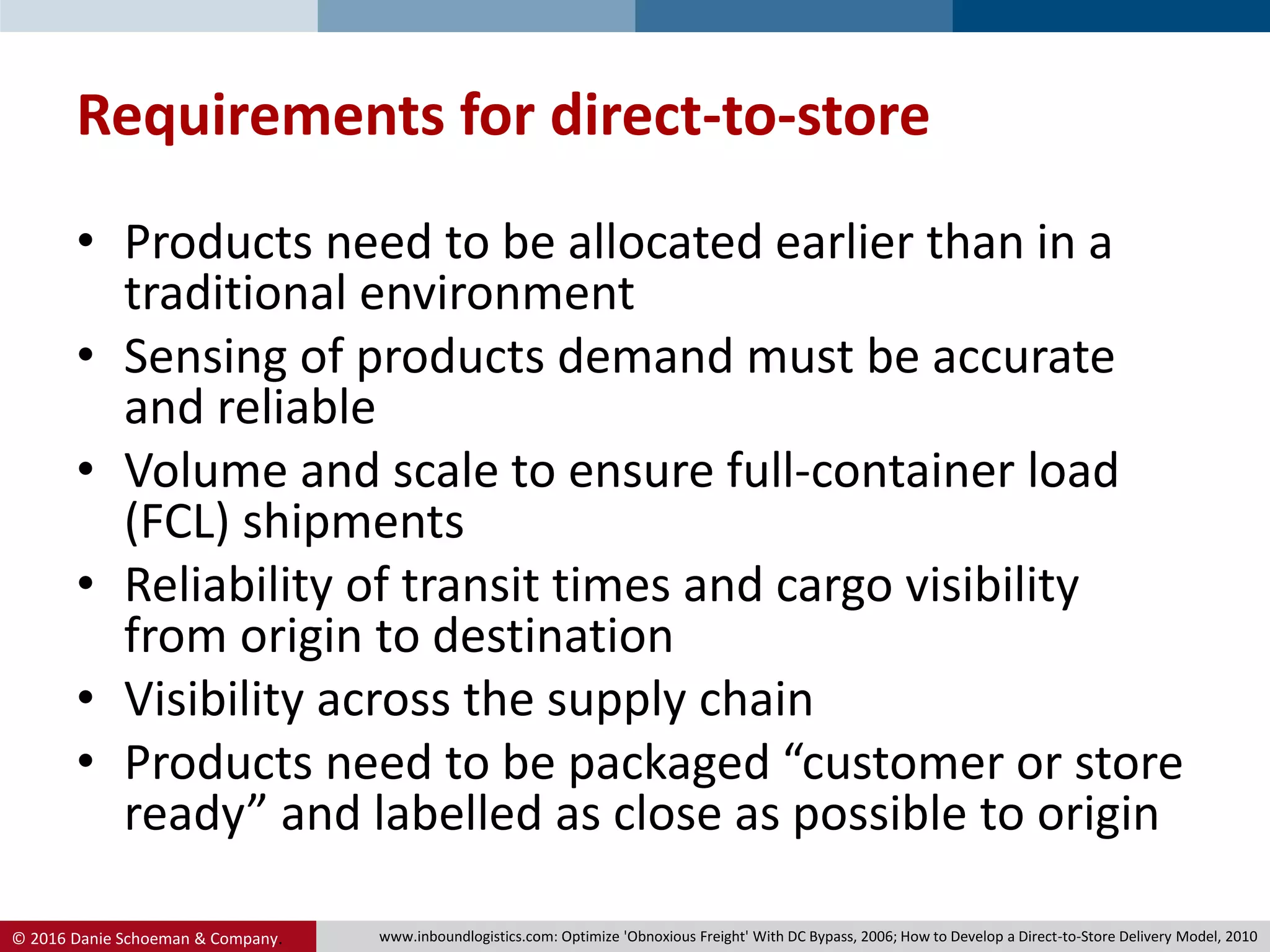 © 2016 Danie Schoeman & Company.
Requirements for direct-to-store
• Products need to be allocated earlier than in a
traditional environment
• Sensing of products demand must be accurate
and reliable
• Volume and scale to ensure full-container load
(FCL) shipments
• Reliability of transit times and cargo visibility
from origin to destination
• Visibility across the supply chain
• Products need to be packaged “customer or store
ready” and labelled as close as possible to origin
www.inboundlogistics.com: Optimize 'Obnoxious Freight' With DC Bypass, 2006; How to Develop a Direct-to-Store Delivery Model, 2010
 