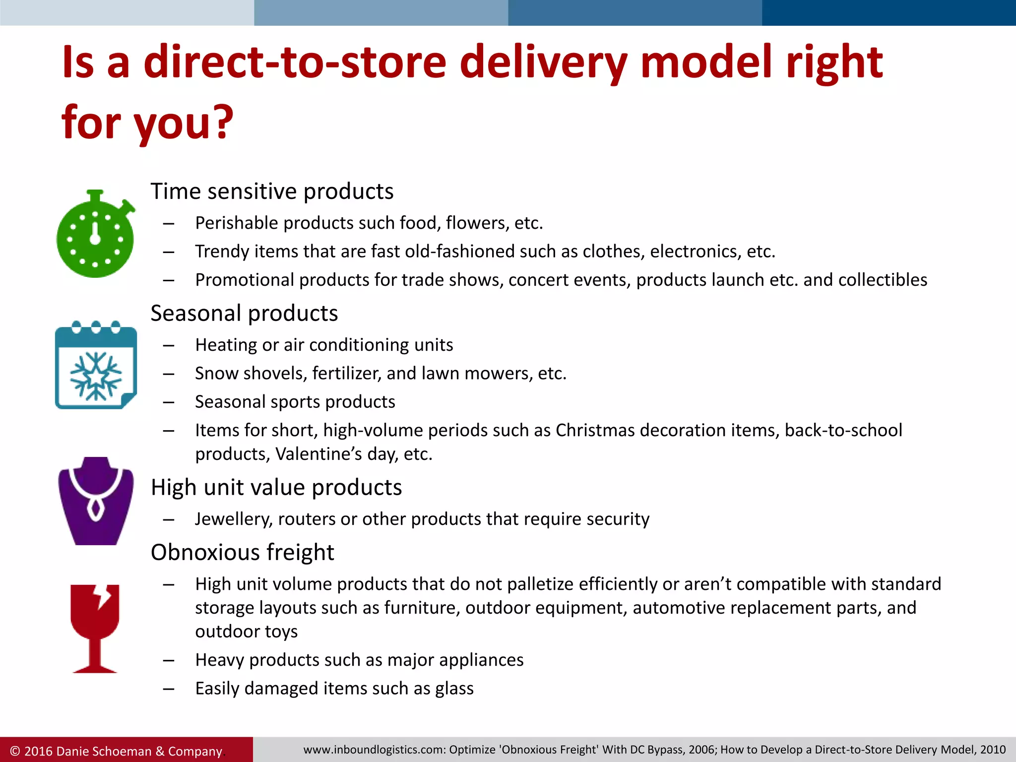 © 2016 Danie Schoeman & Company.
Is a direct-to-store delivery model right
for you?
• Time sensitive products
– Perishable products such food, flowers, etc.
– Trendy items that are fast old-fashioned such as clothes, electronics, etc.
– Promotional products for trade shows, concert events, products launch etc. and collectibles
• Seasonal products
– Heating or air conditioning units
– Snow shovels, fertilizer, and lawn mowers, etc.
– Seasonal sports products
– Items for short, high-volume periods such as Christmas decoration items, back-to-school
products, Valentine’s day, etc.
• High unit value products
– Jewellery, routers or other products that require security
• Obnoxious freight
– High unit volume products that do not palletize efficiently or aren’t compatible with standard
storage layouts such as furniture, outdoor equipment, automotive replacement parts, and
outdoor toys
– Heavy products such as major appliances
– Easily damaged items such as glass
www.inboundlogistics.com: Optimize 'Obnoxious Freight' With DC Bypass, 2006; How to Develop a Direct-to-Store Delivery Model, 2010
 
