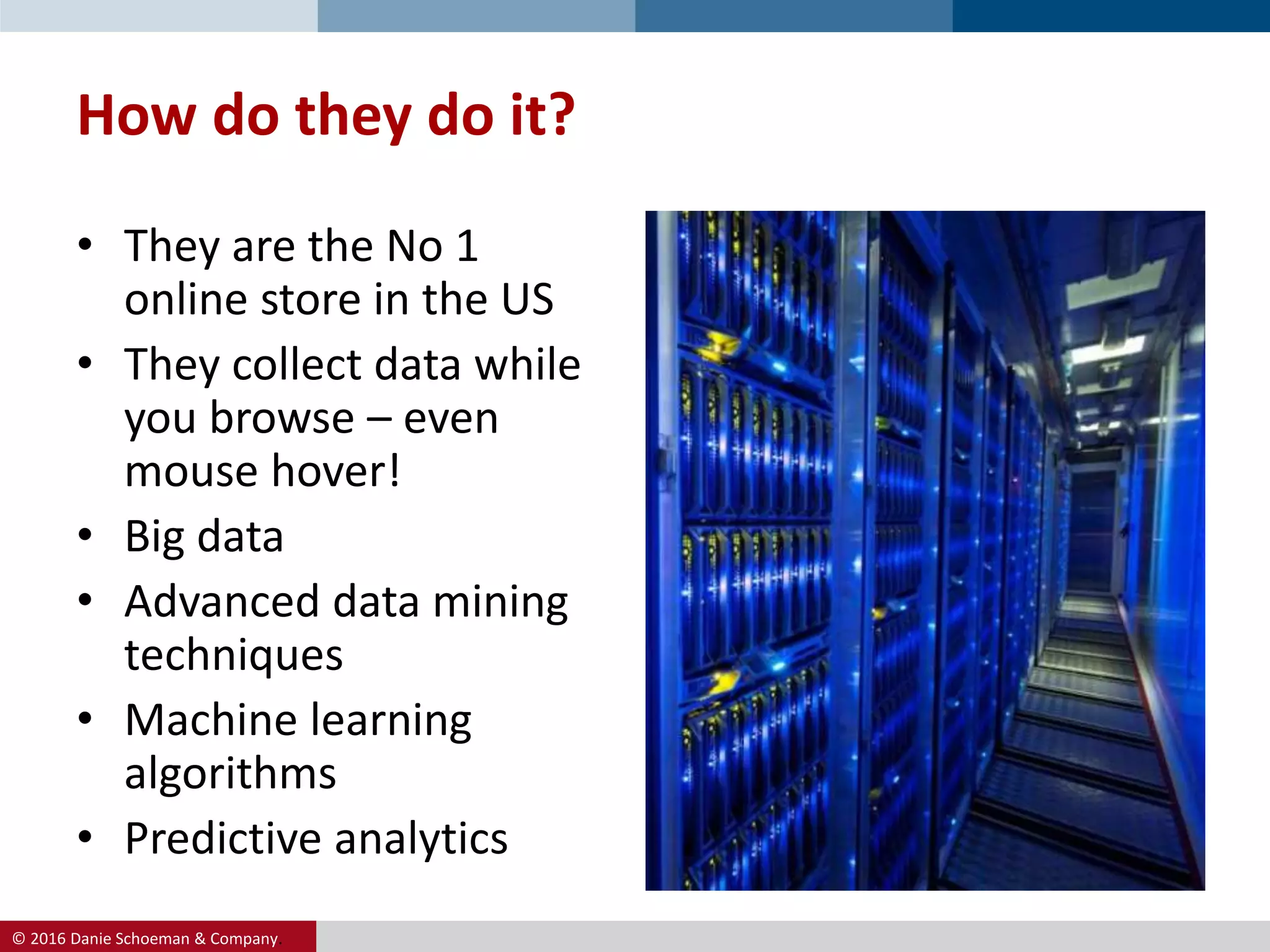 © 2016 Danie Schoeman & Company.
• They are the No 1
online store in the US
• They collect data while
you browse – even
mouse hover!
• Big data
• Advanced data mining
techniques
• Machine learning
algorithms
• Predictive analytics
How do they do it?
 