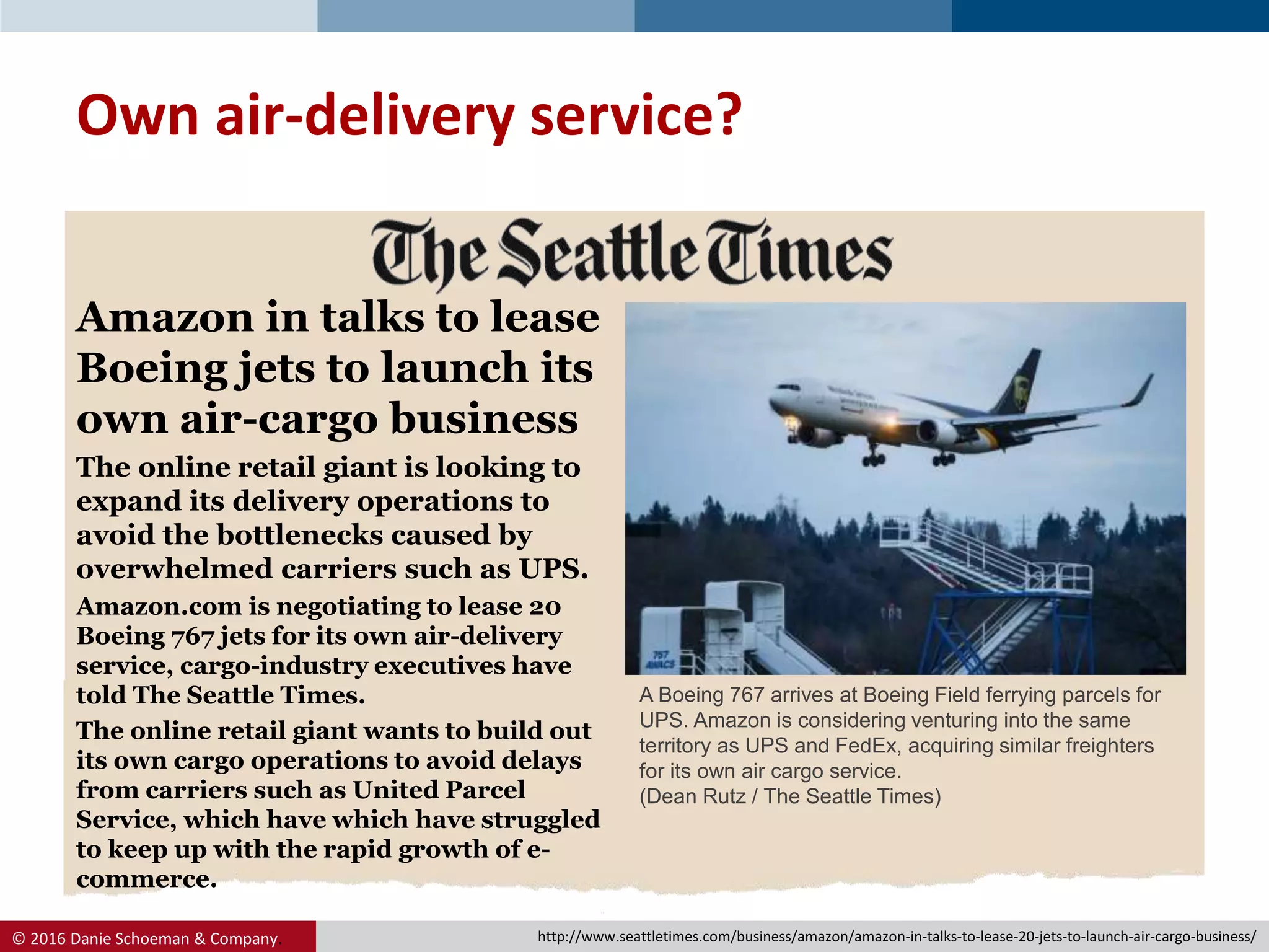 © 2016 Danie Schoeman & Company.
Amazon in talks to lease
Boeing jets to launch its
own air-cargo business
The online retail giant is looking to
expand its delivery operations to
avoid the bottlenecks caused by
overwhelmed carriers such as UPS.
Amazon.com is negotiating to lease 20
Boeing 767 jets for its own air-delivery
service, cargo-industry executives have
told The Seattle Times.
The online retail giant wants to build out
its own cargo operations to avoid delays
from carriers such as United Parcel
Service, which have which have struggled
to keep up with the rapid growth of e-
commerce.
Own air-delivery service?
A Boeing 767 arrives at Boeing Field ferrying parcels for
UPS. Amazon is considering venturing into the same
territory as UPS and FedEx, acquiring similar freighters
for its own air cargo service.
(Dean Rutz / The Seattle Times)
http://www.seattletimes.com/business/amazon/amazon-in-talks-to-lease-20-jets-to-launch-air-cargo-business/
 