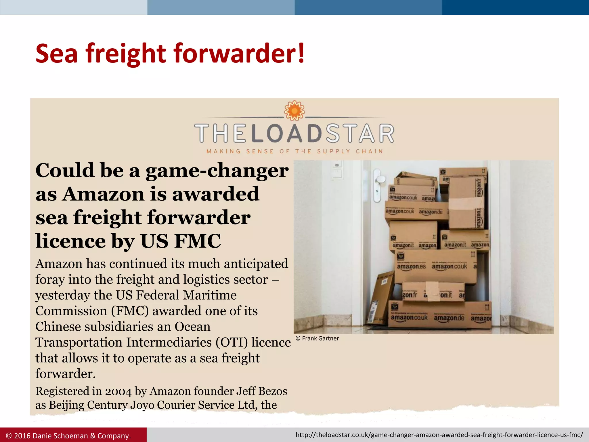 © 2016 Danie Schoeman & Company.
Could be a game-changer
as Amazon is awarded
sea freight forwarder
licence by US FMC
Amazon has continued its much anticipated
foray into the freight and logistics sector –
yesterday the US Federal Maritime
Commission (FMC) awarded one of its
Chinese subsidiaries an Ocean
Transportation Intermediaries (OTI) licence
that allows it to operate as a sea freight
forwarder.
Registered in 2004 by Amazon founder Jeff Bezos
as Beijing Century Joyo Courier Service Ltd, the
Sea freight forwarder!
© Frank Gartner
http://theloadstar.co.uk/game-changer-amazon-awarded-sea-freight-forwarder-licence-us-fmc/
 