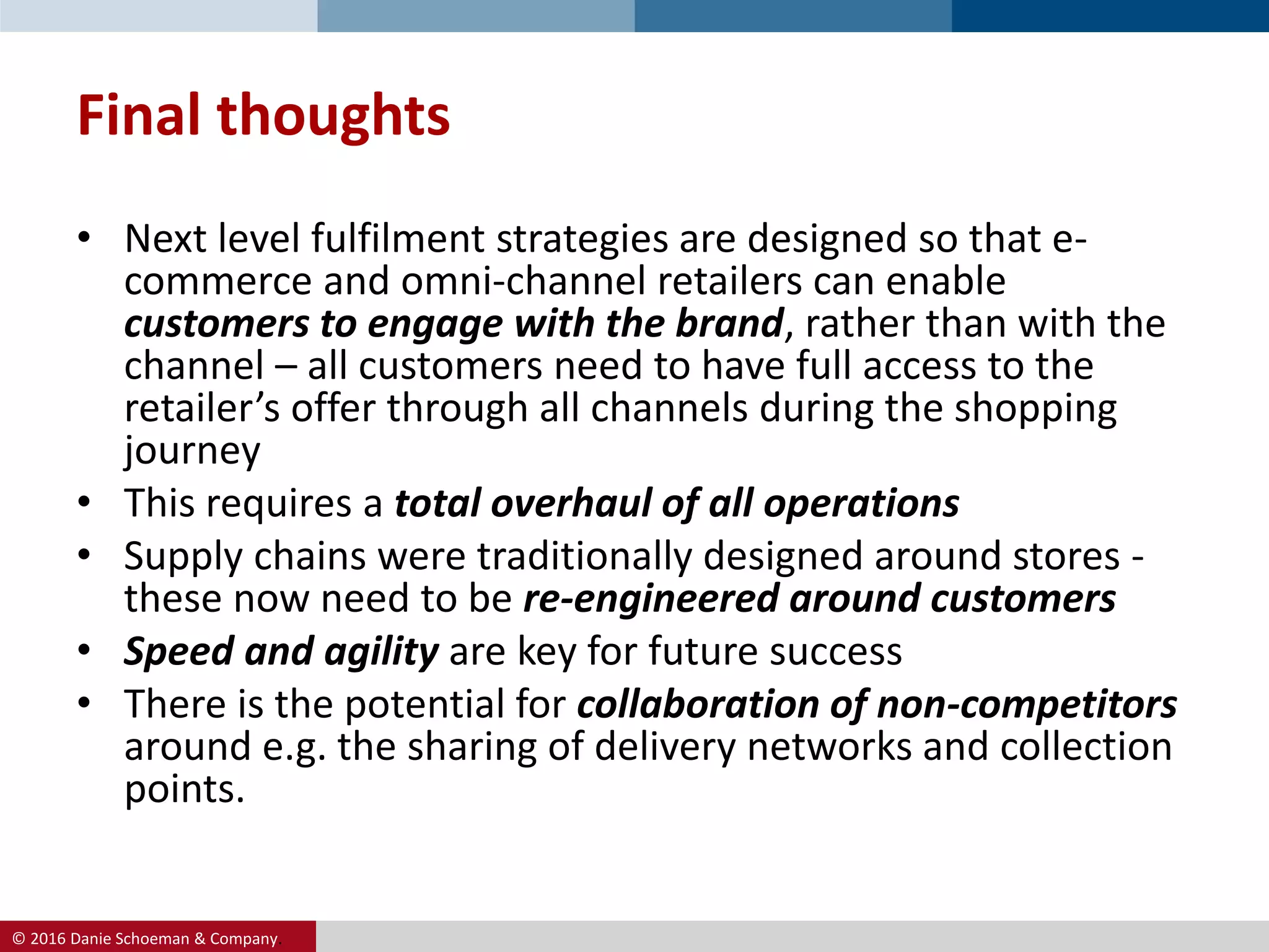 © 2016 Danie Schoeman & Company.
Final thoughts
• Next level fulfilment strategies are designed so that e-
commerce and omni-channel retailers can enable
customers to engage with the brand, rather than with the
channel – all customers need to have full access to the
retailer’s offer through all channels during the shopping
journey
• This requires a total overhaul of all operations
• Supply chains were traditionally designed around stores -
these now need to be re-engineered around customers
• Speed and agility are key for future success
• There is the potential for collaboration of non-competitors
around e.g. the sharing of delivery networks and collection
points.
 