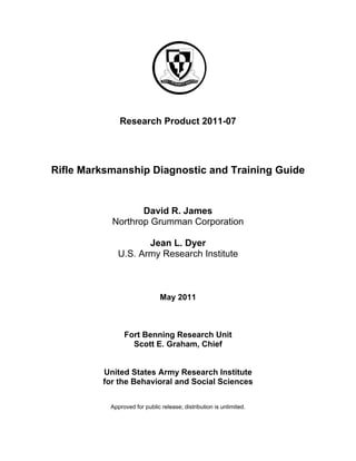 Research Product 2011-07 
Rifle Marksmanship Diagnostic and Training Guide 
David R. James 
Northrop Grumman Corporation 
Jean L. Dyer 
U.S. Army Research Institute 
May 2011 
Fort Benning Research Unit 
Scott E. Graham, Chief 
United States Army Research Institute 
for the Behavioral and Social Sciences 
Approved for public release; distribution is unlimited. 
 