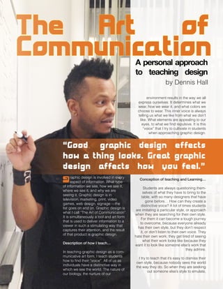 graphic design is involved in every
aspect of information. What type
of information we see, how we see it,
where we see it, and why we are
seeing it. Graphic design is in
television, marketing, print, video
games, web design, signage —the
list goes on and on. Graphic design is
what I call “The Art of Communication”.
It is simultaneously a tool and art form
that is used to deliver information to a
viewer in such a stimulating way that
captures their attention, and the result
of that product is graphic design.
Description of how I teach…
In teaching graphic design as a com-
municative art form, I teach students
how to find their “voice”. All of us as
individuals have a distinctive way in
which we see the world. The nature of
our biology, the nurture of our
environment results in the way we all
express ourselves. It determines what we
wear, how we wear it, and what colors we
choose to wear. This inner voice is always
telling us what we like from what we don’t
like. What elements are appealing to our
eyes, to what we find repulsive. It is this
“voice” that I try to cultivate in students
when approaching graphic design.
“Good graphic design effects
how a thing looks. Great graphic
design affects how you feel.”
Conception of teaching and Learning…
Students are always questioning them-
selves of what they have to bring to the
table, with so many designers that have
gone before… How can they create a
distinctive voice? A lot of times students
are imitating a particular style, or approach
when they are searching for their own style.
For them it can become a tough journey
to overcome, because everyone already
has their own style, but they don’t respect
it, or don’t listen to their own voice. They
hate their own work; they get tired of seeing
what their work looks like because they
want it to look like someone else’s work that
they admire.
I try to teach that it’s easy to dismiss their
own style, because nobody sees the world
the way they do. So when they are seeking
out someone else’s style to emulate,
The Art of
CommunicationA personal approach
to teaching design
by Dennis Hall
 