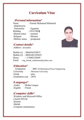 Curriculum Vitae
*Personal information:
Name : Farouk Mohamed Mohamed
Abdelmon'm.
Nationality : Egyptian.
Birthday : 19/4/1988.
Marital status : married.
Religion : Moslem.
Military status : postponed.
*Contact details:
Address : alexandria,
Mobile (1) : 0966541878073
Mobile (2) : 00201091393019
Home : +2 0402124649
Email : eng_farouk_mohammed@yahoo.com
*Education:
Graduation : BSC of Mechanical Power Engineering.
University : Mansoura University.
Grade : pass.
Graduation year : 2010.
*Languages:
Arabic : Mother tongue.
English : Fluent.
*Computer skills:
Windows and Microsoft Office.
AutoCAD (2d.(
Internet.
Matlab.
Computer maintenance.
 