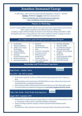 Jonathan Immanuel George
9, ARV Illam, 12th Trust cross street, Mandavelipakkam, Chennai – 600028
Mobile: 9094046565 Email: jonathan373@gmail.com
https://in.linkedin.com/in/jonathanimmanuelgeorge
http://scribblings-jonathan.blogspot.in/
Finance & Marketing
A smart-working MBA Graduate with proven communication, organization and numeracy
skills seeking a position in the field of Finance & Marketing.
Looking to apply solid knowledge of practices to the Business setting and build on skills
developed in previous work experience. Pro-active and keen to learn, wishing to make a
positive contribution to your Organization.
Key Competencies gained through Experiences and Mba Program
 Leadership
 Planning Abilities
 Ability to Leverage
Technology
 Team Building
 Problem Solving
 Strategic
Communication skills
 Business Strategy
 Brand Development
 Business
Development
 Marketing Strategy
 Sales
 Executive consulting
 Customer service
 Performance &
Productivity
Improvement
 Law and Corporate
Legal Affairs
 Strategic Thinking
 Research Skills
 Coordination/Project
Management skills
 Finance, Accounting &
Auditing
 Written &
Communication Skills
 Niche Marketing
 Retail Marketing
Internships and Professional Experience
Bajaj Finance - Summer Intern
May 2015 – July 2015 (2 months)
 Performed a research on How to reduce the loan processing time from 7 days to 4
days.
 Conducted face to face interviews with field officers across various showrooms and
Tracked the File to understand the pattern.
 Derived the key deliverables based on the observation ma on the observation made.
 Formulated Recommendation & Suggestions currently implemented by them.
Niche Video Media - Social Media Marketing Intern
August 2015 - September 2015
 Responsible for representing the Organization in various social media platforms such
as - Facebook, Twitter, Quora, LinkedIn, MySpace, Glassdoor.
 Author the blog works for company articles to promote their business and its
products.
 Provide them with contents to structure and master their web portals and websites.
 