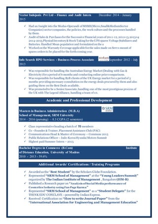 Vector Indojanix Pvt Ltd – Finance and Audit Intern December 2014 – January
2015
 Had an Insight into the Modus-Operandi of MSME(Micro,Small&MediumSector
Companies) sector companies, the policies, the work culture and the processeshandled
by them.
 Audit of Sales & Purchasesfor the Successive Financial yearsof 2011-12, 2012-13, 2013-14
2014-2015.PhysicalInventory&Stock Takingfor the UPS spares Voltage Stabilizers and
Batteries. Handled Mean population and formulatedon the a
 Workedon the Warranty Coverage applicable for the sales made on Servo mount of
spares ordersto be placed for the forthcoming year.
Info Search BPO Services - Business Process Associate September 2012 – July
2013
 Was responsible for handling the Australian Energy Market (Dealing with Gas &
Electricity)for aperiod of 6 months and conducting online price comparisons.
 Was responsible for handling B2B clients of the UK Energy market for a periodof 5
months providingnecessary consultationon the energy deals procuredby them and also
guiding them on the Best Deals available.
 Was promoted to be a Senior Associate, handling one of the most prestigious process of
the UK with The Legend Alliance, handling a team of 10.
Academic and Professional Development
Masters in Business Administration (M.B.A)
School of Management, SRM University
2014 – 2016 (pursuing) – 8.3 CGPA (2 semesters)
 Class representative heading a batch of 70 members
 Co –Founder & Trainer, Placement Assistance Club (PAC)
 Communications Head & Master of Ceremony – Commune 2015
 Public Relations Officer – Indo-KoreaHyundai Motors Summit
 Highest paid Summer Intern – 2015
Bachelor Degree in Commerce (B.Com) Institute
of Distance Education, University of Madras
2010 - 2013 - 59.6%
Additional Awards/ Certifications / Training Programs
 Awarded as the “Best Student” by the Scholars Globe Foundation.
 Represented “SRM School of Management” at the “Young Leaders Summit”
organized by The Indian Institute of Management , Bangalore (IIM-B)
 Published a Research paper on “Analysis ofSocial Media performance of
Cosmetics Industry using Fan Page Karma”
 Represented “SRM School of Management” as a “Student Delegate” for the
THINK EDU CONCLAVE –powered by IndianExpress.
 Received Certification on “How to write Journal Paper” from the
“International Association for Engineering and Management Education”
 