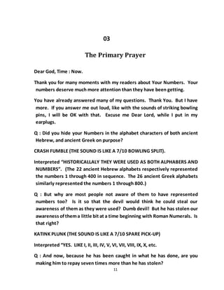 11
03
The Primary Prayer
Dear God, Time : Now.
Thank you for many moments with my readers about Your Numbers. Your
numbers deserve much more attention than they have been getting.
You have already answered many of my questions. Thank You. But I have
more. If you answer me out loud, like with the sounds of striking bowling
pins, I will be OK with that. Excuse me Dear Lord, while I put in my
earplugs.
Q : Did you hide your Numbers in the alphabet characters of both ancient
Hebrew, and ancient Greek on purpose?
CRASH FUMBLE (THE SOUND IS LIKE A 7/10 BOWLING SPLIT).
Interpreted “HISTORICALLALY THEY WERE USED AS BOTH ALPHABERS AND
NUMBERS”. (The 22 ancient Hebrew alphabets respectively represented
the numbers 1 through 400 in sequence. The 26 ancient Greek alphabets
similarly represented the numbers 1 through 800.)
Q : But why are most people not aware of them to have represented
numbers too? Is it so that the devil would think he could steal our
awareness of them as they were used? Dumb devil! But he has stolen our
awareness of thema little bit at a time beginning with Roman Numerals. Is
that right?
KATINK PLUNK (THE SOUND IS LIKE A 7/10 SPARE PICK-UP)
Interpreted “YES. LIKE I, II, III, IV, V, VI, VII, VIII, IX, X, etc.
Q : And now, because he has been caught in what he has done, are you
making him to repay seven times more than he has stolen?
 