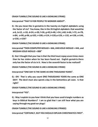 12
CRASH TUMBLE (THE SOUND IS LIKE A BOWLING STRIKE)
Interpreted “THAT IS FOR PEOPLE TO WONDER ABOUT”.
Q : Do you mean like in gematria in the twenty-six English alphabets using
the factor of six? You know, like in the 26 English alphabets that would be
a=6, b=12, c=18, d=24, e=30, f=36, g=42,h=48, i=54, j=60, k=66, l=72, m=78,
n=84, o=90, p=96, q=102, r=108, s=114, t=120,u=126, v-132, w=138, x=144,
y=150, z=156?
CRASH TUMBLE (THE SOUND IS LIKE A BOWLING STRIKE)
Interpreted“THEN COMPUTER WOULD = 666, AND JESUS WOULD = 444, and
MESSIAH JESUS WOULD = 888”
Q : But I thought that your law is that the thief must repay seventimes more
than he has stolen when he has been found out. English gematria there
only has the factor of six in it. How is the seventh factor to be realized?
CRASH TUMBLE (THE SOUND IS LIKE A BOWLING STRIKE)
Interpreted “ONE DAY IS THE SAME AS ONE THOUSAND YEARS”.
Q : Oh! That is why you count ONE-THOUSSAND YEARS the same as ONE
DAY! The devil must also spend a day in the bottomless pit soon. Is that
right?
CRASH TUMBLE (THE SOUND IS LIKE A BOWLING STRIKE)
Interpreted “YES”.
Q : May I explain to you how I think that you have used triangle numbers as
keys in Biblical Numbers? I am so glad that I can still hear what you are
saying through my good ear plugs!
CRASH TUMBLE (THE SOUND IS LIKE A BOWLING STRIKEE)
Interpreted “CERTAINLY, BUT YOU SHOULD EXPLAIN CHRISTMATICS FIRST”.
 