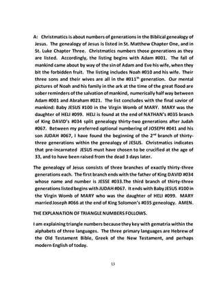 13
A: Christmatics is about numbers of generations in the Biblical genealogy of
Jesus. The genealogy of Jesus is listed in St. Matthew Chapter One, and in
St. Luke Chapter Three. Christmatics numbers those generations as they
are listed. Accordingly, the listing begins with Adam #001. The fall of
mankind came about by way of the sinof Adam and Eve his wife, when they
bit the forbidden fruit. The listing includes Noah #010 and his wife. Their
three sons and their wives are all in the #011th
generation. Our mental
pictures of Noah and his family in the ark at the time of the great flood are
sober reminders of the salvationof mankind, numerically half way between
Adam #001 and Abraham #021. The list concludes with the final savior of
mankind: Baby JESUS #100 in the Virgin Womb of MARY. MARY was the
daughter of HELI #099. HELI is found at the end of NATHAN’s #035 branch
of King DAVID’s #034 split genealogy thirty-two generations after Judah
#067. Between my preferred optional numbering of JOSEPH #041 and his
son JUDAH #067, I have found the beginning of the 2nd
branch of thirty-
three generations within the genealogy of JESUS. Christmatics indicates
that pre-incarnated JESUS must have chosen to be crucified at the age of
33, and to have been raised from the dead 3 days later.
The genealogy of Jesus consists of three branches of exactly thirty-three
generations each. The first branchends with the father of King DAVID #034
whose name and number is JESSE #033.The third branch of thirty-three
generations listedbegins withJUDAH #067. It ends withBaby JESUS #100 in
the Virgin Womb of MARY who was the daughter of HELI #099. MARY
marriedJoseph #066 at the end of King Solomon’s #035 geneology. AMEN.
THE EXPLANATION OF TRIANGLENUMBERS FOLLOWS.
I am explaining triangle numbers becausethey key with gematria within the
alphabets of three languages. The three primary languages are Hebrew of
the Old Testament Bible, Greek of the New Testament, and perhaps
modern English of today.
 