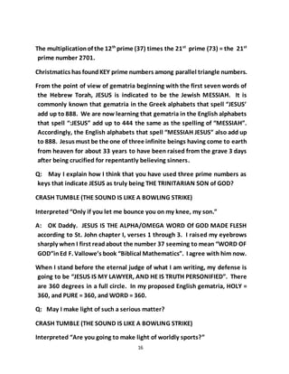 16
The multiplicationof the 12th
prime (37) times the 21st
prime (73) = the 21st
prime number 2701.
Christmatics has found KEY prime numbers among parallel triangle numbers.
From the point of view of gematria beginning with the first seven words of
the Hebrew Torah, JESUS is indicated to be the Jewish MESSIAH. It is
commonly known that gematria in the Greek alphabets that spell “JESUS’
add up to 888. We are now learning that gematria in the English alphabets
that spell “:JESUS” add up to 444 the same as the spelling of “MESSIAH”.
Accordingly, the English alphabets that spell “MESSIAH JESUS” also add up
to 888. Jesus must be the one of three infinite beings having come to earth
from heaven for about 33 years to have been raised from the grave 3 days
after being crucified for repentantly believing sinners.
Q: May I explain how I think that you have used three prime numbers as
keys that indicate JESUS as truly being THE TRINITARIAN SON of GOD?
CRASH TUMBLE (THE SOUND IS LIKE A BOWLING STRIKE)
Interpreted “Only if you let me bounce you on my knee, my son.”
A: OK Daddy. JESUS IS THE ALPHA/OMEGA WORD Of GOD MADE FLESH
according to St. John chapter I, verses 1 through 3. I raised my eyebrows
sharply when I first readabout the number 37 seeming to mean “WORD OF
GOD”inEd F. Vallowe’s book “Biblical Mathematics”. I agree with him now.
When I stand before the eternal judge of what I am writing, my defense is
going to be “JESUS IS MY LAWYER, AND HE IS TRUTH PERSONIFIED”. There
are 360 degrees in a full circle. In my proposed English gematria, HOLY =
360, and PURE = 360, and WORD = 360.
Q: May I make light of such a serious matter?
CRASH TUMBLE (THE SOUND IS LIKE A BOWLING STRIKE)
Interpreted “Are you going to make light of worldly sports?”
 