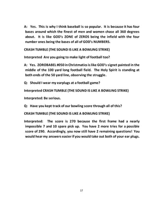 17
A: Yes. This is why I think baseball is so popular. It is because it has four
bases around which the finest of men and women chase all 360 degrees
about. It is like GOD’s ZONE of ZEROS being the infield with the four
number ones being the bases of all of GOD’s NUMBERS.
CRASH TUMBLE (THE SOUND IS LIKE A BOWLING STRIKE)
Interpreted Are you going to make light of football too?
A: Yes. ZOROBABEL #050 inChristmatics is like GOD’s signet painted in the
middle of the 100 yard long football field. The Holy Spirit is standing at
both ends of the 50 yard line, observing the struggle.
Q: Should I wear my earplugs at a football game?
Interpreted CRASH TUMBLE (THE SOUND IS LIKE A BOWLING STRIKE)
Interpreted: Be serious.
Q: Have you kept track of our bowling score through all of this?
CRASH TUMBLE (THE SOUND IS LIKE A BOWLING STRIKE)
Interpreted: The score is 270 because the first frame had a nearly
impossible 7 and 10 spare pick up. You have 2 more tries for a possible
score of 290. Accordingly, you now still have 2 remaining questions! You
would hear my answers easier if you would take out both of your ear plugs.
 